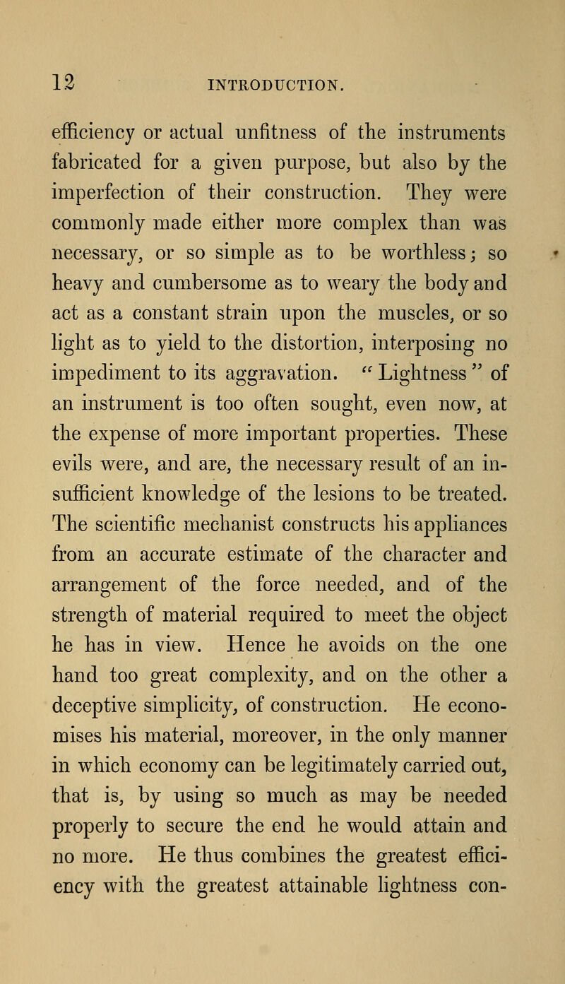 efficiency or actual unfitness of the instruments fabricated for a given purpose, but also by the imperfection of their construction. They were commonly made either more complex than was necessary, or so simple as to be worthless; so heavy and cumbersome as to weary the body and act as a constant strain upon the muscles, or so light as to yield to the distortion, interposing no impediment to its aggravation.  Lightness  of an instrument is too often sought, even now, at the expense of more important properties. These evils were, and are, the necessary result of an in- sufficient knowledge of the lesions to be treated. The scientific mechanist constructs his appliances from an accurate estim.ate of the character and arrangement of the force needed, and of the strength of material required to meet the object he has in view. Hence he avoids on the one hand too great complexity, and on the other a deceptive simplicity, of construction. He econo- mises his material, moreover, in the only manner in which economy can be legitimately carried out, that is, by using so much as may be needed properly to secure the end he would attain and no more. He thus combines the greatest effici- ency with the greatest attainable lightness con-