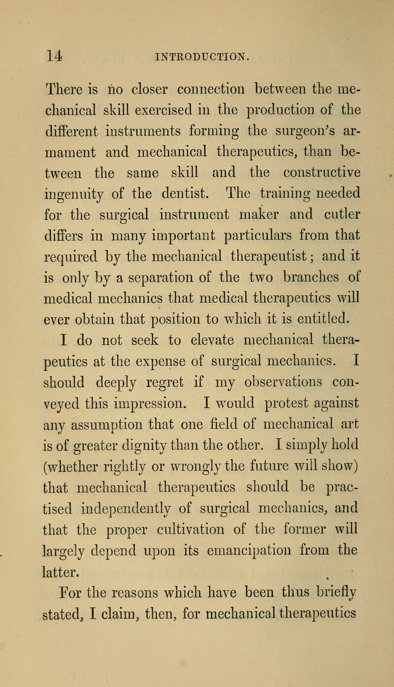 There is no closer connection between the me- chanical skill exercised in the production of the different instruments forming the surgeon's ar- mament and mechanical therapeutics, than be- tween the same skill and the constructive ingenuity of the dentist. The training needed for the surgical instrument maker and cutler differs in many important particulars from that required by the mechanical therapeutist; and it is only by a reparation of the two branches of medical mechanics that medical therapeutics will ever obtain that position to wdiich it is entitled. I do not seek to elevate mechanical thera- peutics at the expense of surgical mechanics. I should deeply regret if my observations con- veyed this impression. I w^ould protest against any assumption that one field of mechanical art is of greater dignity than the other. I simply hold (whether rightly or wrongly the future will show) that mechanical therapeutics should be prac- tised independently of surgical mechanics, and that the proper cultivation of the former will largely depend upon its emancipation from the latter. Eor the reasons which have been thus briefly stated, I claim, then, for mechanical therapeutics