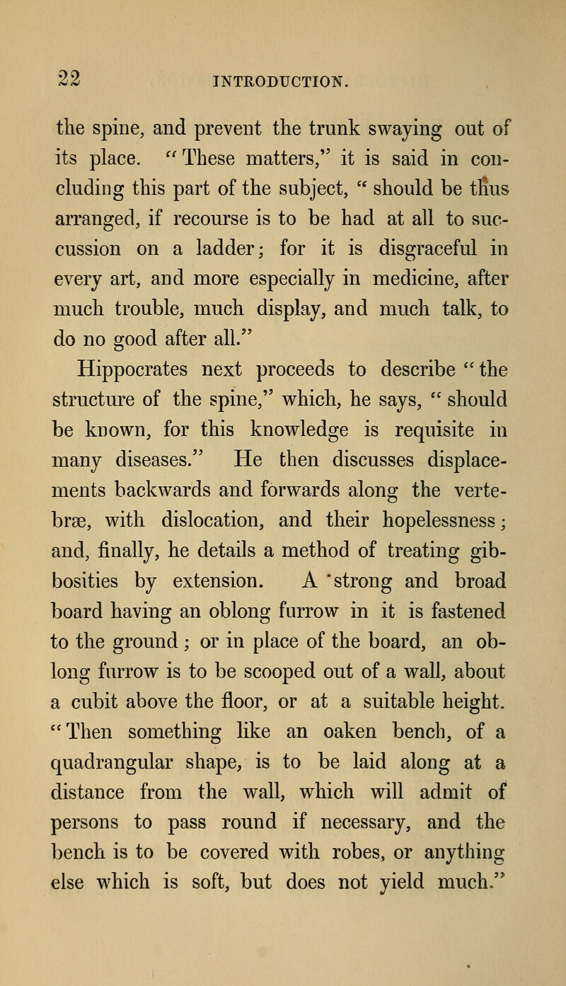 the spine, and prevent the trunk swaying out of its place. '^ These matters, it is said in con- cluding this part of the subject,  should be tRus arranged, if recourse is to be had at all to suc- cussion on a ladder; for it is disgraceful in every art, and more especially in medicine, after much trouble, much display, and much talk, to do no good after all. Hippocrates next proceeds to describe  the structure of the spine, vv^hich, he says,  should be known, for this knowledge is requisite in many diseases. He then discusses displace- ments backwards and forwards along the verte- brae, with dislocation, and their hopelessness; and, finally, he details a method of treating gib- bosities by extension. A * strong and broad board having an oblong furrow in it is fastened to the ground ; or in place of the board, an ob- long furrow is to be scooped out of a wall, about a cubit above the floor, or at a suitable height. Then something like an oaken bench, of a quadrangular shape, is to be laid along at a distance from the wall, which will admit of persons to pass round if necessary, and the bench is to be covered with robes, or anything else which is soft, but does not yield much.