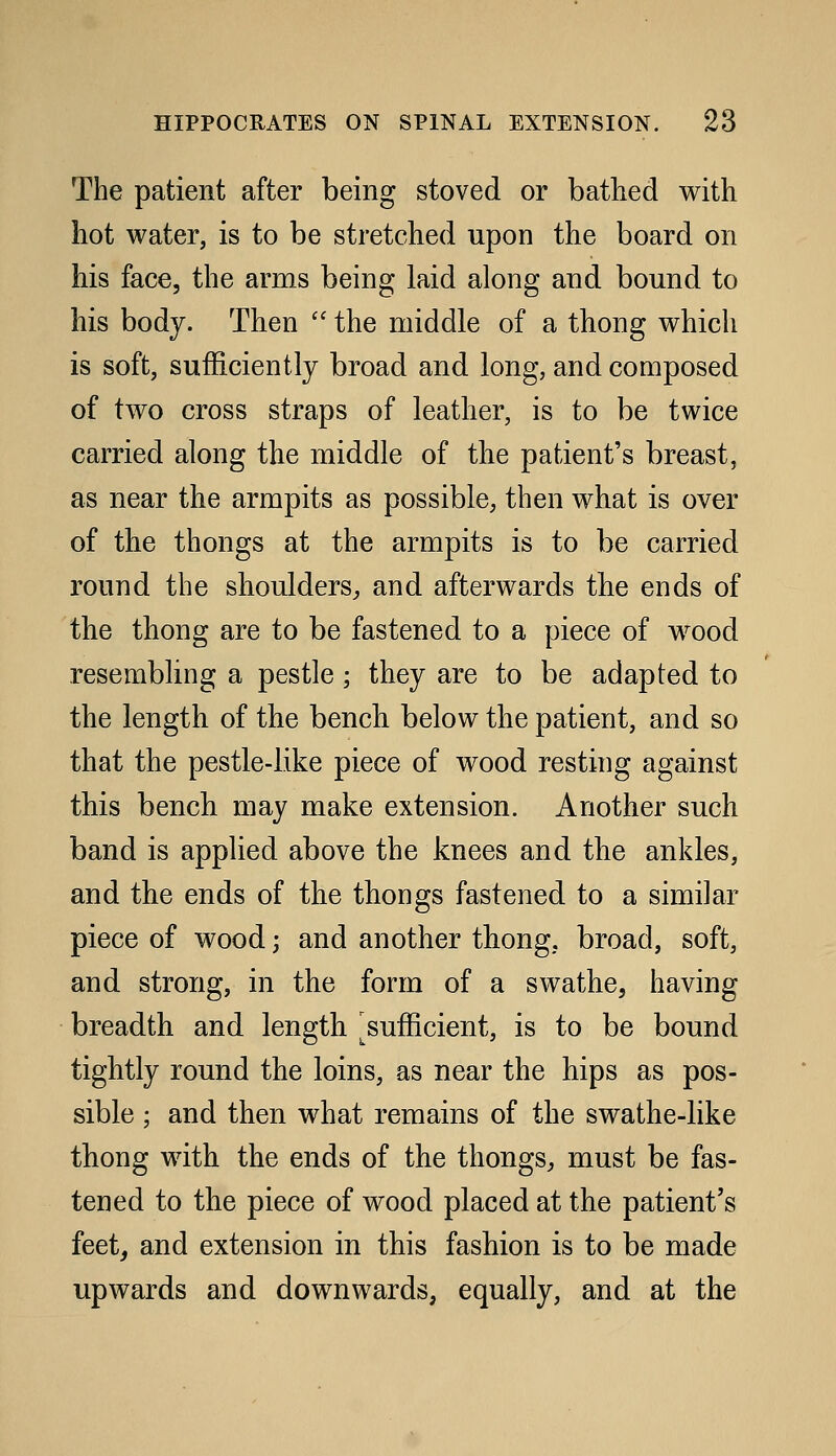 The patient after being stoved or bathed with hot water, is to be stretched upon the board on his face, the arms being laid along and bound to his body. Then  the middle of a thong which is soft, sufficiently broad and long, and composed of two cross straps of leather, is to be twice carried along the middle of the patient's breast, as near the armpits as possible, then what is over of the thongs at the armpits is to be carried round the shoulders^ and afterwards the ends of the thong are to be fastened to a piece of wood resembling a pestle; they are to be adapted to the length of the bencli below the patient, and so that the pestle-like piece of wood resting against this bench may make extension. Another such band is applied above the knees and the ankles, and the ends of the thongs fastened to a similar piece of wood; and another thong, broad, soft, and strong, in the form of a swathe, having breadth and length ^sufficient, is to be bound tightly round the loins, as near the hips as pos- sible ; and then what remains of the swathe-like thong with the ends of the thongs^ must be fas- tened to the piece of wood placed at the patient's feet^ and extension in this fashion is to be made upwards and downwards, equally, and at the