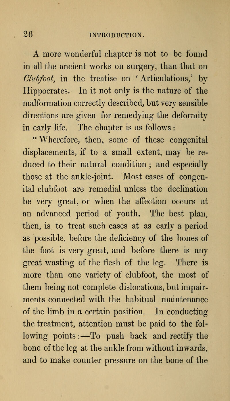 A more wonderful chapter is not to be found in all the ancient works on surgery, than that on Clubfoot, in the treatise on ' Articulations/ by Hippocrates. In it not only is the nature of the malformation correctly described, but very sensible directions are given for remedying the deformity in early life. The chapter is as follows : Wherefore, then, some of these congenital displacements, if to a small extent, may be re- duced to their natural condition ; and especially those at the ankle-joint. Most cases of congen- ital clubfoot are remedial unless the declination be very great, or when the affection occurs at an advanced period of youth. The best plan, then, is to treat such cases at as early a period as possible, before the deficiency of the bones of the foot is very great, and before there is any great wasting of the flesh of the leg. There is more than one variety of clubfoot, the most of them being not complete dislocations, but impair- ments connected with the habitual maintenance of the limb in a certain position. In conducting the treatment, attention must be paid to the fol- lowing points :—To push back and rectify the bone of the leg at the ankle from without inwards, and to make counter pressure on the bone of the