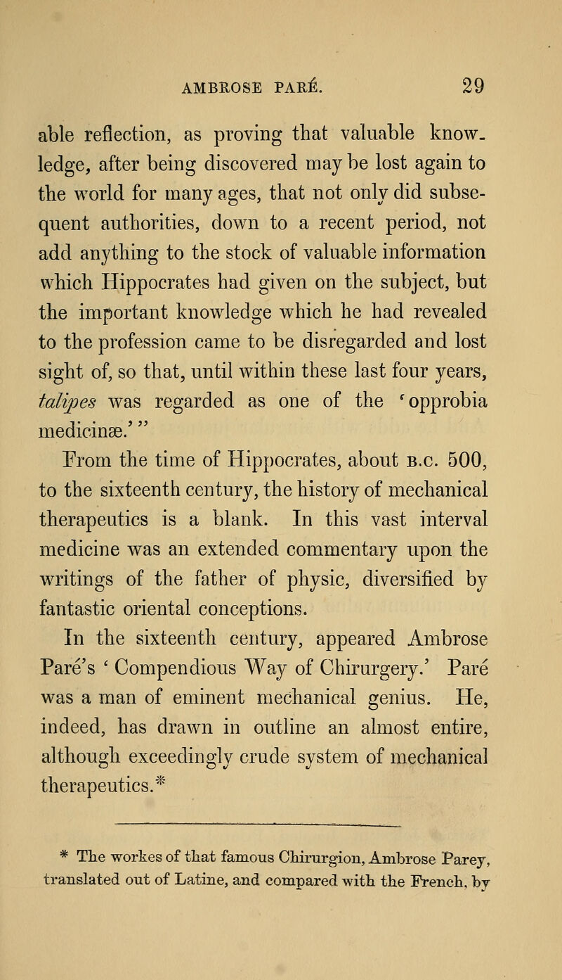 able reflection, as proving that valuable know- ledge, after being discovered may be lost again to tbe world for many ages, that not only did subse- quent authorities, down to a recent period, not add anything to the stock of valuable information which Hippocrates had given on the subject, but the important knowledge which he had revealed to the profession came to be disregarded and lost sight of, so that, until within these last four years, talipes was regarded as one of the 'opprobia medicinas/  Prom the time of Hippocrates, about B.C. 500, to the sixteenth century, the history of mechanical therapeutics is a blank. In this vast interval medicine was an extended commentary upon the writings of the father of physic, diversified by fantastic oriental conceptions. In the sixteenth century, appeared Ambrose Fare's ' Compendious Way of Chirurgery.' Pare was a man of eminent mechanical genius. He, indeed, has drawn in outline an almost entire, although exceedingly crude system of mechanical therapeutics.* * The workes of that famous Chirurgion, Ambrose Parey, translated out of Latine, and compared with the French, by