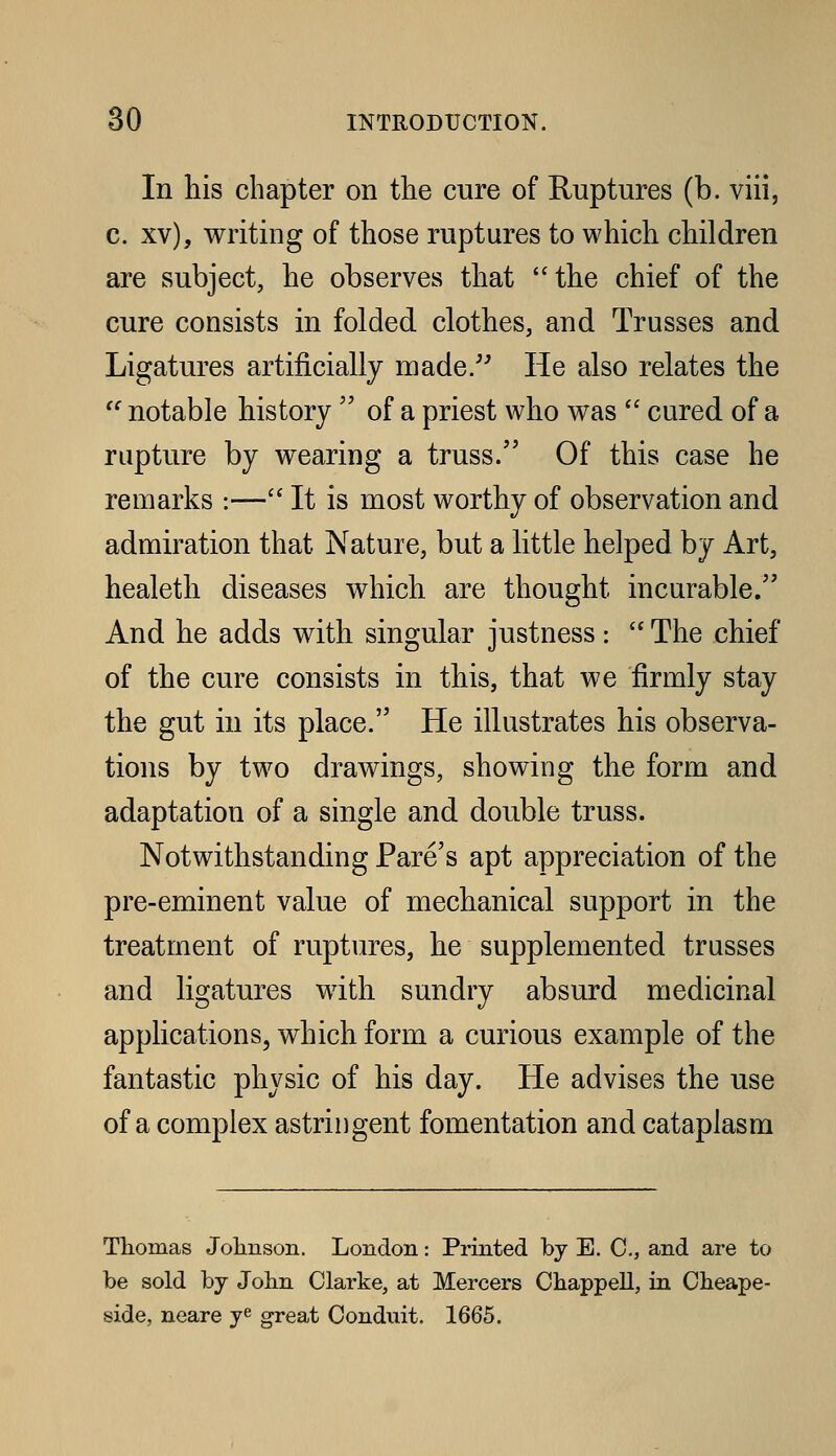 In his chapter on the cure of Ruptures (b. viii, c. xv), writing of those ruptures to which children are subject, he observes that the chief of the cure consists in folded clothes, and Trusses and Ligatures artificially made/' He also relates the  notable history  of a priest who was  cured of a rupture by wearing a truss. Of this case he remarks :—'' It is most worthy of observation and admiration that Nature, but a little helped by Art, healeth diseases which are thought incurable. And he adds with singular justness:  The chief of the cure consists in this, that we firmly stay the gut in its place. He illustrates his observa- tions by two drawings, showing the form and adaptation of a single and double truss. Notwithstanding Fare's apt appreciation of the pre-eminent value of mechanical support in the treatment of ruptures, he supplemented trusses and ligatures with sundry absurd medicinal applications, which form a curious example of the fantastic physic of his day. He advises the use of a complex astringent fomentation and cataplasm Thomas Johnson. London: Printed by E. C, and are to be sold by John Clarke, at Mercers Chappell, in Cheape- side, neare y^ great Conduit. 1665.