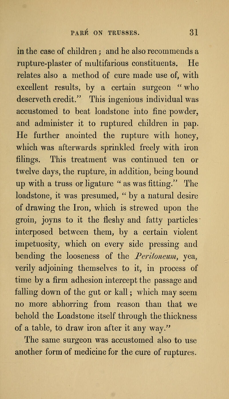 in the case of children; and he also recommends a rupture-plaster of multifarious constituents. He relates also a method of cure made use of, with excellent results, by a certain surgeon who deserveth credit. This ingenious individual was accustomed to beat loadstone into fine powder, and administer it to ruptured children in pap. He further anointed the rupture with honey, which was afterwards sprinkled freely with iron filings. This treatment was continued ten or twelve days, the rupture, in addition, being bound up with a truss or ligature  as was fitting. The loadstone, it was presumed,  by a natural desire of drawing the Iron, which is strewed upon the groin, joyns to it the fleshy and fatty particles interposed between them, by a certain violent impetuosity, which on every side pressing and bending the looseness of the Feritoneum, yea, verily adjoining themselves to it, in process of time by a firm adhesion intercept the passage and falling down of the gut or kail; which may seem no more abhorring from reason than that we behold the Loadstone itself through the thickness of a table, to draw iron after it any way.'' The same surgeon was accustomed also to use another form of medicine for the cure of ruptures.