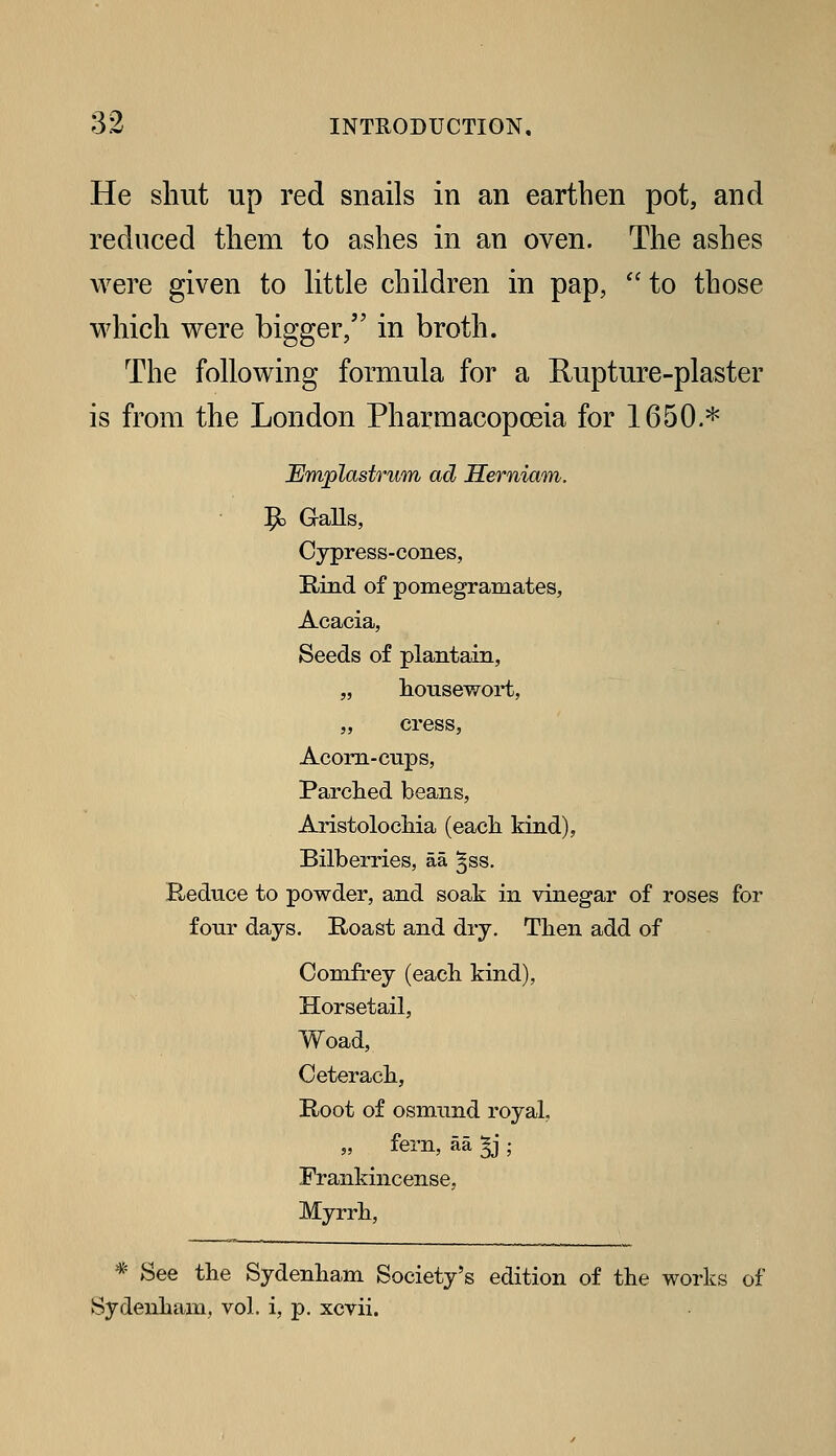 He shut up red snails in an earthen pot, and reduced them to ashes in an oven. The ashes were given to little children in pap, *' to those which were bigger/' in broth. The following formula for a Eupture-plaster is from the London Pharmacopoeia for 1650.* EmplastriiAn ad Serniam. 9= GaUs, Cypress-cones, Rind of pomegramates, Acacia, Seeds of plantain, „ lionsewort, „ cress, Acorn-cups, Parched beans, AristolocMa (eacli kind), Bilberries, aa §ss. Reduce to powder, and soak in vinegar of roses for four days. Roast and dry. Then add of ComfL-ey (each kind), Horsetail, Woad, Ceterach, Root of Osmund royal, „ fern, aa ^; Frankincense, Myrrh, * See the Sydenham Society's edition of the works of Sydenham, vol. i, p. xcvii.