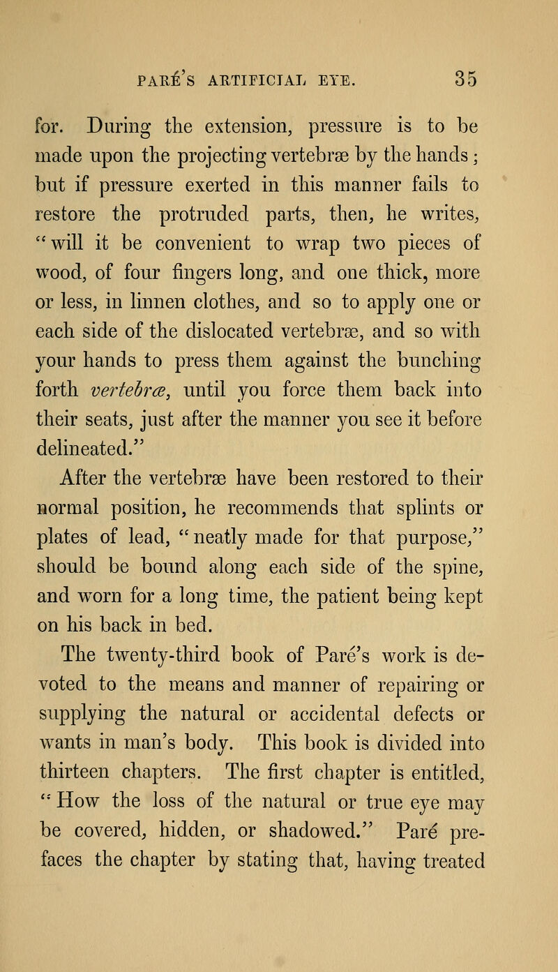 for. During the extension, pressure is to be made upon the projecting vertebrae by the hands; but if pressure exerted in this manner fails to restore the protruded parts, then, he writes, will it be convenient to wrap two pieces of wood, of four fingers long, and one thick, more or less, in linnen clothes, and so to apply one or each side of the dislocated vertebrae, and so with your hands to press them against the bunching forth verfebrcB, until you force them back into their seats, just after the manner you see it before delineated. After the vertebrae have been restored to their normal position, he recommends that splints or plates of lead,  neatly made for that purpose, should be bound along each side of the spine, and w^orn for a long time, the patient being kept on his back in bed. The twenty-third book of Fare's work is de- voted to the means and manner of repairing or supplying the natural or accidental defects or w^ants in man's body. This book is divided into thirteen chapters. The first chapter is entitled, '* How the loss of the natural or true eye may be covered, hidden, or shadowed. Pare pre- faces the chapter by stating that, having treated