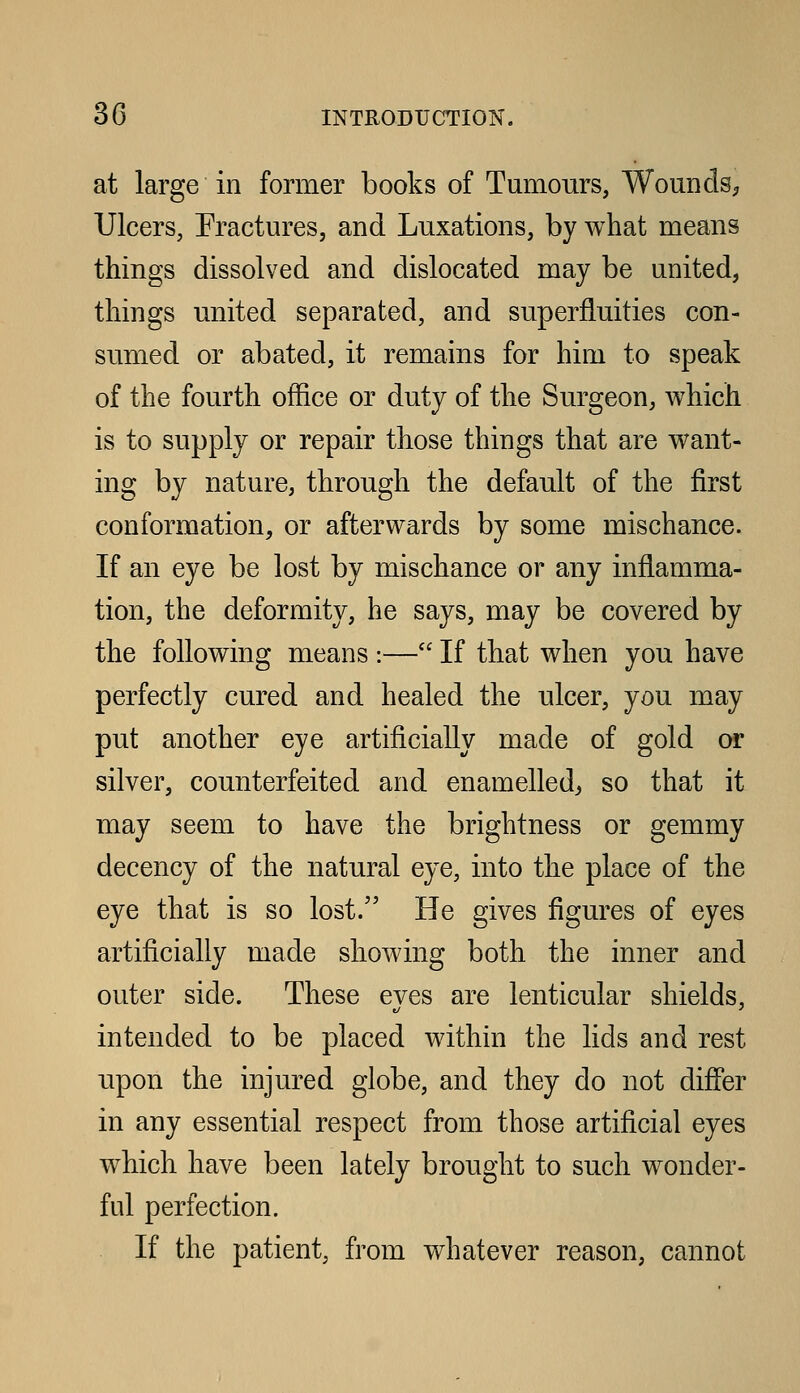 at large in former books of Tumours, Wounds^, Ulcers, Fractures, and Luxations, by what means things dissolved and dislocated may be united, things united separated, and superfluities con- sumed or abated, it remains for him to speak of the fourth office or duty of the Surgeon, which is to supply or repair those things that are want- ing by nature, through the default of the first conformation, or afterwards by some mischance. If an eye be lost by mischance or any inflamma- tion, the deformity, he says, may be covered by the following means :— If that when you have perfectly cured and healed the ulcer, you may put another eye artificially made of gold or silver, counterfeited and enamelled^, so that it may seem to have the brightness or gemmy decency of the natural eye, into the place of the eye that is so lost. He gives figures of eyes artificially made showing both the inner and outer side. These eyes are lenticular shields, intended to be placed within the lids and rest upon the injured globe, and they do not differ in any essential respect from those artificial eyes which have been lately brought to such wonder- ful perfection. If the patient, from whatever reason, cannot