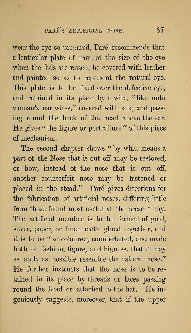 wear the eye so prepared. Pare recommends that a lenticular plate of iron, of the size of the eye when the lids are raised, be covered with leather and painted so as to represent the natural eye. This plate is to be fixed over the defective eye, and retained in its place by a wire,  like unto woman's ear-wires, covered with silk, and pass- ing round the back of the head above the ear. He gives the figure or portraiture  of this piece of mechanism. The second chapter shows  by what means a part of the Nose that is cut off may be restored, or how, instead of the nose that is cut off, another counterfeit nose may be fastened or placed in the stead. Pare gives directions for the fabrication of artificial noses, differing little from those found most useful at the present day. The artificial member is to be formed of gold, silver, paper, or linen cloth glued together, and it is to be  so coloured, counterfeited, and made both of fashion, figure, and bigness, that it may as aptly as possible resemble the natural nose. He further instructs that the nose is to be re- tained in its place by threads or laces passing round the head or attached to the hat. He in- geniously suggests, moreover, that if the upper