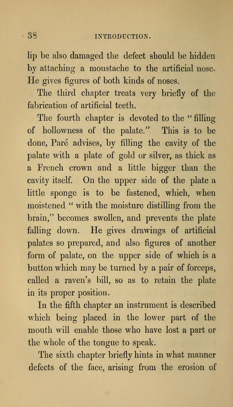 lip be also damaged the defect should be hidden by attaching a moustache to the artificial nose. He gives figures of both kinds of noses. The third chapter treats very briefly of the fabrication of artificial teeth. The fourth chapter is devoted to the  filling of hollowness of the palate. This is to be done, Pare advises, by filling the cavity of the palate with a plate of gold or silver, as thick as a French crown and a little bigger than the cavity itself. On the upper side of the plate a little sponge is to be fastened, which, when moistened  with the moisture distilling from the brain,'' becomes swollen, and prevents the plate falling down. He gives drawings of artificial palates so prepared, and also figures of another form of palate, on the upper side of which is a button which may be turned by a pair of forceps, called a raven's bill, so as to retain the plate in its proper position. In the fifth chapter an instrument is described which being placed in the lower part of the mouth will enable those who have lost a part or the whole of the tongue to speak. The sixth chapter briefly hints in what manner defects of the face, arising from the erosion of