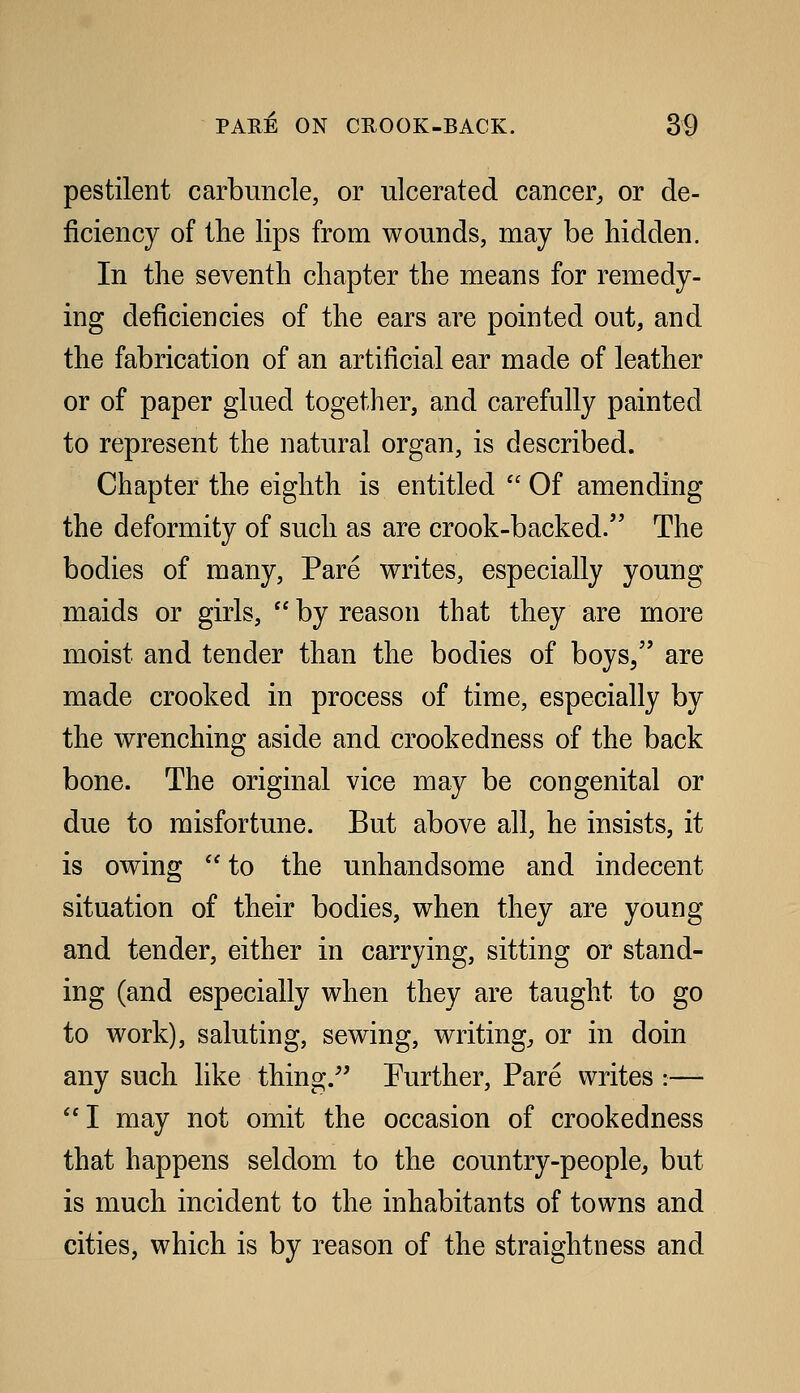 pestilent carbuncle, or ulcerated cancer, or de- ficiency of the lips from wounds, may be hidden. In the seventh chapter the means for remedy- ing deficiencies of the ears are pointed out, and the fabrication of an artificial ear made of leather or of paper glued together, and carefully painted to represent the natural organ, is described. Chapter the eighth is entitled  Of amending the deformity of such as are crook-backed. The bodies of many. Pare writes, especially young maids or girls,  by reason that they are more moist and tender than the bodies of boys/' are made crooked in process of time, especially by the wrenching aside and crookedness of the back bone. The original vice may be congenital or due to misfortune. But above all, he insists, it is owing  to the unhandsome and indecent situation of their bodies, when they are young and tender, either in carrying, sitting or stand- ing (and especially when they are taught to go to work), saluting, sewing, writing, or in doin any such like thing.'' Further, Pare writes :— I may not omit the occasion of crookedness that happens seldom to the country-people, but is much incident to the inhabitants of towns and cities, which is by reason of the straightness and