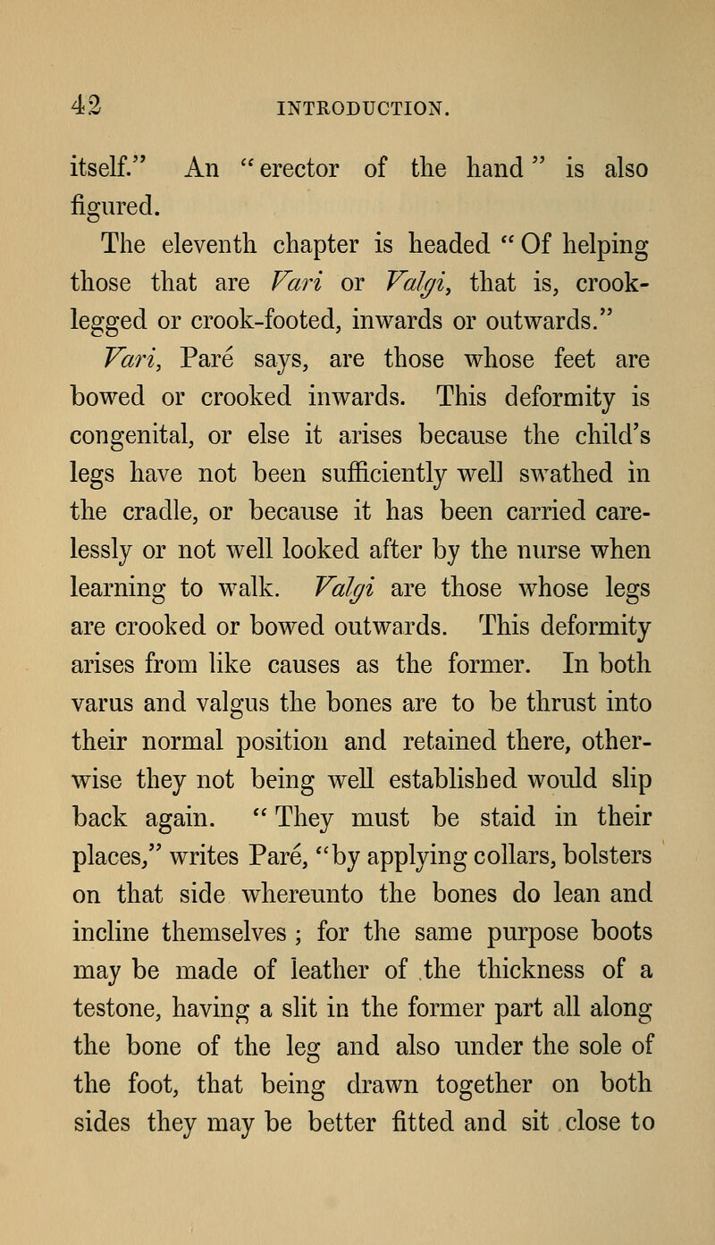 itself. An  erector of tlie hand is also figured. The eleventh chapter is headed  Of helping those that are Fari or Valtj/iy that is, crook- legged or crook-footed, inwards or outwards. Vari, Pare says, are those whose feet are bowed or crooked inwards. This deformity is congenital, or else it arises because the child's legs have not been sufficiently well swathed in the cradle, or because it has been carried care- lessly or not well looked after by the nurse when learning to walk. Val^i are those whose legs are crooked or bowed outwards. This deformity arises from like causes as the former. In both varus and valgus the bones are to be thrust into their normal position and retained there, other- wise they not being well established would slip back again.  They must be staid in their places/' writes Pare, by applying collars, bolsters on that side whereunto the bones do lean and incline themselves ; for the same purpose boots may be made of leather of the thickness of a testone, having a slit in the former part all along the bone of the leo; and also under the sole of the foot, that being drawn together on both sides they may be better fitted and sit close to