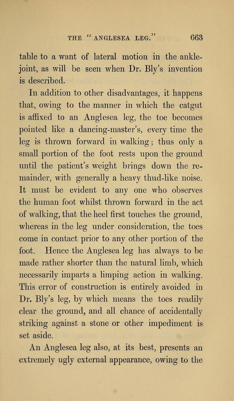 table to a want of lateral motion in the ankle- joint, as will be seen when Dr. Ely's invention is described. In addition to other disadvantages, it happens that, OAving to the manner in which the catgut is affixed to an Anglesea leg, the toe becomes pointed like a dancing-master's, every time the leg is thrown forward in walking; thus only a small portion of the foot rests upon the ground until the patient's weight brings down the re- mainder, with generally a heavy thud-like noise. It must be evident to any one who observes the human foot whilst thrown forward in the act of walking, that the heel first touches the ground, whereas in the leg under consideration, the toes come in contact prior to any other portion of the foot. Hence the Anglesea leg has always to be made rather shorter than the natural limb, which necessarily imparts a limping action in walking. This error of construction is entirely avoided in Dr. Ely's leg, by which means the toes readily clear the ground^ and all chance of accidentally striking against a stone or other impediment is set aside. An Anglesea leg also, at its best, presents an extremely ugly external appearance, owing to the