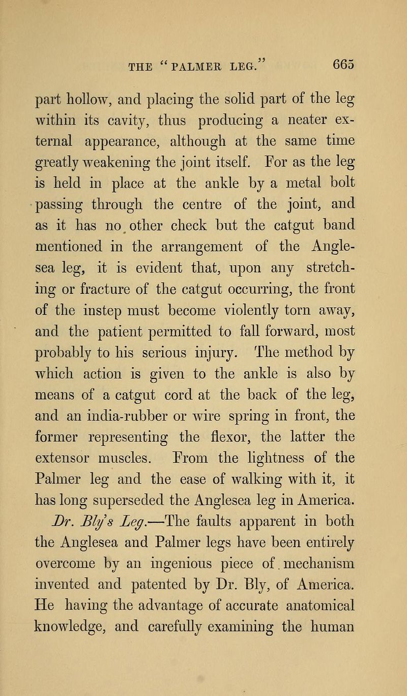 part hollow, and placing the solid part of the leg within its cavity, thus producing a neater ex- ternal appearance, although at the same time greatly weakening the joint itself. For as the leg is held in place at the ankle by a metal bolt passing through the centre of the joint, and as it has no ^ other check but the catgut band mentioned in the arrangement of the Angle- sea leg, it is evident that, upon any stretch- ing or fracture of the catgut occurring, the front of the instep must become violently torn away, and the patient permitted to fall forward, most probably to his serious injury. The method by which action is given to the ankle is also by means of a catgut cord at the back of the leg, and an india-rubber or wire spring in front, the former representing the flexor, the latter the extensor muscles. From the lightness of the Palmer leg and the ease of walking with it, it has long superseded the Anglesea leg in America. Dr. Blys Leg.—The faults apparent in both the Anglesea and Palmer legs have been entirely overcome by an ingenious piece of. mechanism invented and patented by Dr. Ely, of America. He having the advantage of accurate anatomical knowledge, and carefully examining the human
