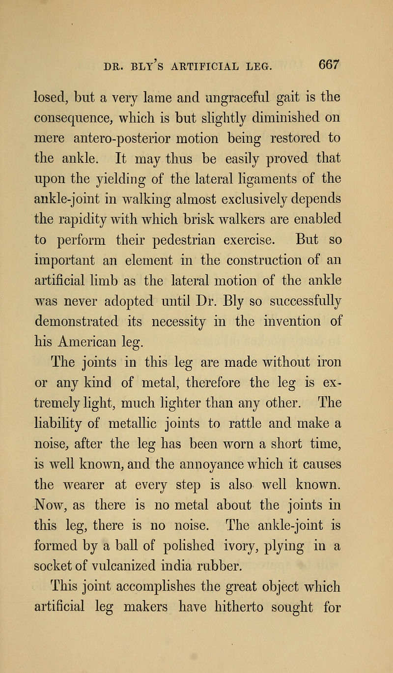 losed, but a very lame and ungraceful gait is the consequence, which is but shghtly diminished on mere antero-posterior motion being restored to the ankle. It may thus be easily proved that upon the yielding of the lateral ligaments of the ankle-joint in walking almost exclusively depends the rapidity with which brisk walkers are enabled to perform their pedestrian exercise. But so important an element in the construction of an artificial limb as the lateral motion of the ankle was never adopted until Dr. Bly so successfully demonstrated its necessity in the invention of his American leg. The joints in this leg are made without iron or any kind of metal, therefore the leg is ex- tremely light, much lighter than any other. The liability of metallic joints to rattle and make a noise, after the leg has been worn a short time, is well known, and the annoyance which it causes the wearer at every step is also well known. Now, as there is no metal about the joints in this leg, there is no noise. The ankle-joint is formed by a ball of pohshed ivory, plying in a socket of vulcanized india rubber. This joint accomplishes the great object which artificial leg makers have hitherto sought for