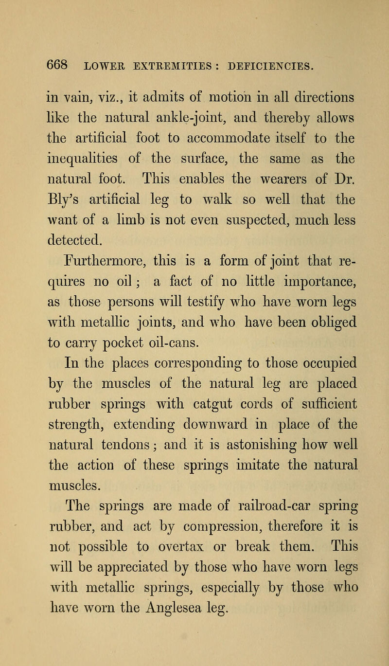 in vain, viz., it admits of motion in all directions like the natural ankle-joint, and thereby allov^^s the artificial foot to accommodate itself to the inequalities of the surface, the same as the natural foot. This enables the wearers of Dr. Ely's artificial leg to walk so well that the want of a limb is not even suspected, much less detected. Furthermore, this is a form of joint that re- quires no oil; a fact of no little importance, as those persons will testify who have worn legs with metallic joints, and who have been obliged to carry pocket oil-cans. In the places corresponding to those occupied by the muscles of the natural leg are placed rubber springs with catgut cords of sufficient strength, extending downward in place of the natural tendons; and it is astonishing how well the action of these springs imitate the natural muscles. The springs are made of raikoad-car spring rubber, and act by compression, therefore it is not possible to overtax or break them. This will be appreciated by those who have worn legs with metallic springs, especially by those who have worn the Anglesea leg.