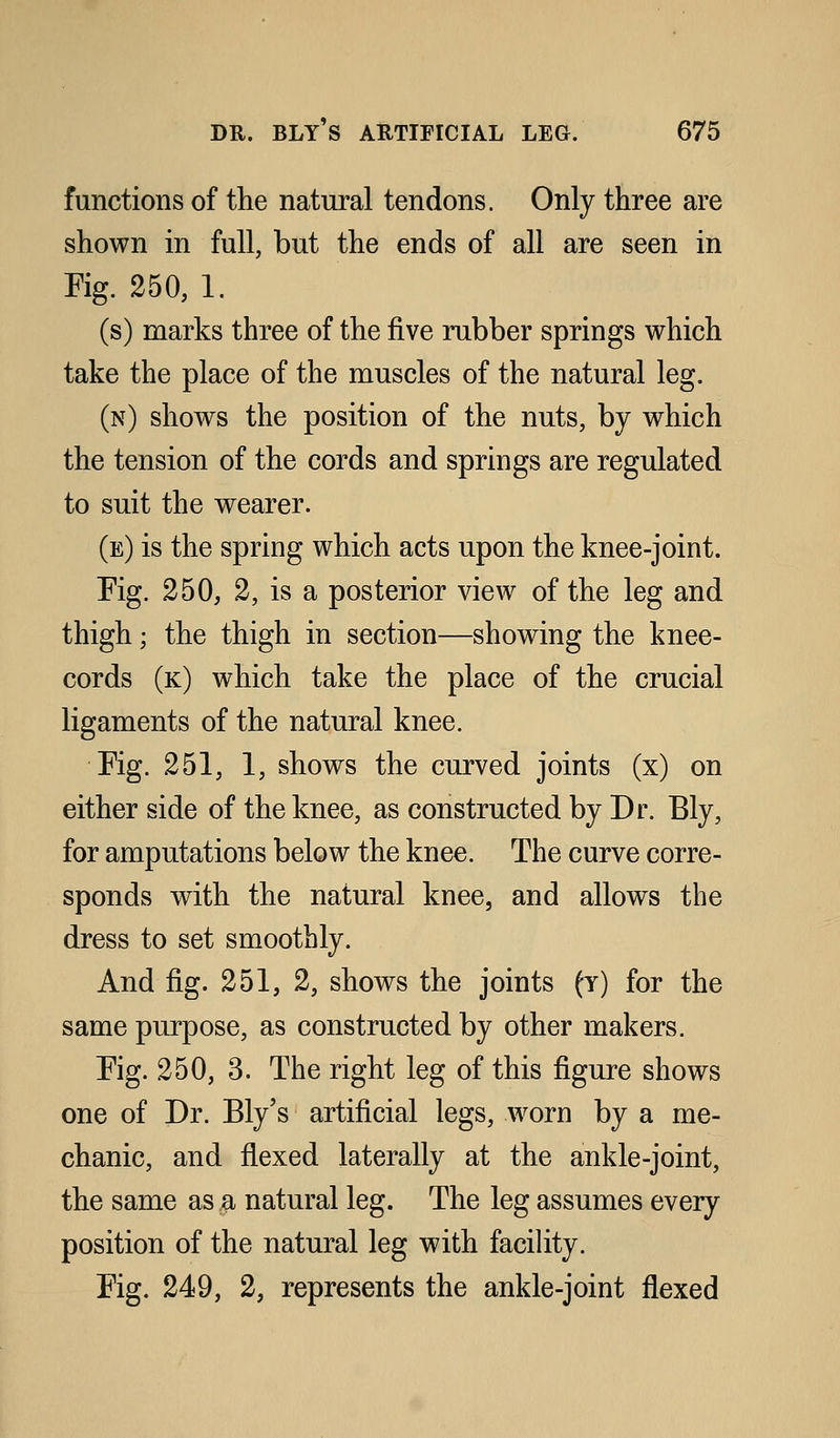 functions of the natural tendons. Only three are shown in full, but the ends of all are seen in Fig. 250, 1. (s) marks three of the five rubber springs which take the place of the muscles of the natural leg. (n) shows the position of the nuts, by which the tension of the cords and springs are regulated to suit the wearer. (e) is the spring which acts upon the knee-joint. Fig. 250, 2, is a posterior view of the leg and thigh; the thigh in section—showing the knee- cords (k) which take the place of the crucial ligaments of the natural knee. Fig. 251, 1, shows the curved joints (x) on either side of the knee, as constructed by Dr. Bly, for amputations below the knee. The curve corre- sponds with the natural knee, and allows the dress to set smoothly. And fig. 251, 2, shows the joints (y) for the same purpose, as constructed by other makers. Fig. 250, 3. The right leg of this figure shows one of Dr. Ely's artificial legs, worn by a me- chanic, and flexed laterally at the ankle-joint, the same as a natural leg. The leg assumes every position of the natural leg with facility. Fig. 249, 2, represents the ankle-joint flexed