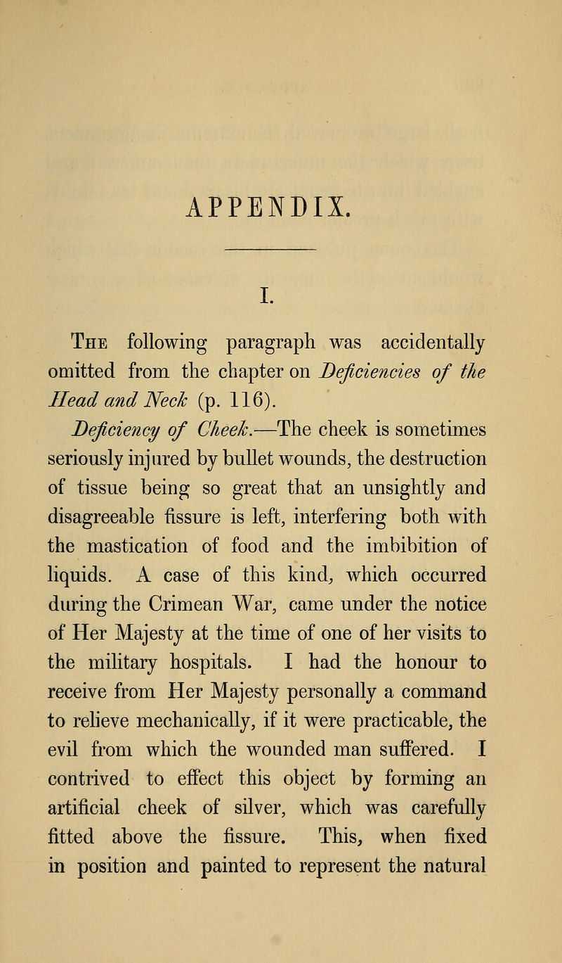 APPENDIX, The following paragraph was accidentally omitted from the chapter on Deficiencies of the Head and Neck (p. 116). Deficiency of Cheek.—The cheek is sometimes seriously injured by bullet wounds, the destruction of tissue being so great that an unsightly and disagreeable fissure is left, interfering both w4th the mastication of food and the imbibition of liquids. A case of this kind, which occurred during the Crimean War, came under the notice of Her Majesty at the time of one of her visits to the military hospitals. I had the honour to receive from Her Majesty personally a command to reheve mechanically, if it were practicable, the evil from which the wounded man suffered. I contrived to effect this object by forming an artificial cheek of silver, which was carefully fitted above the fissure. This, when fixed in position and painted to represent the natural