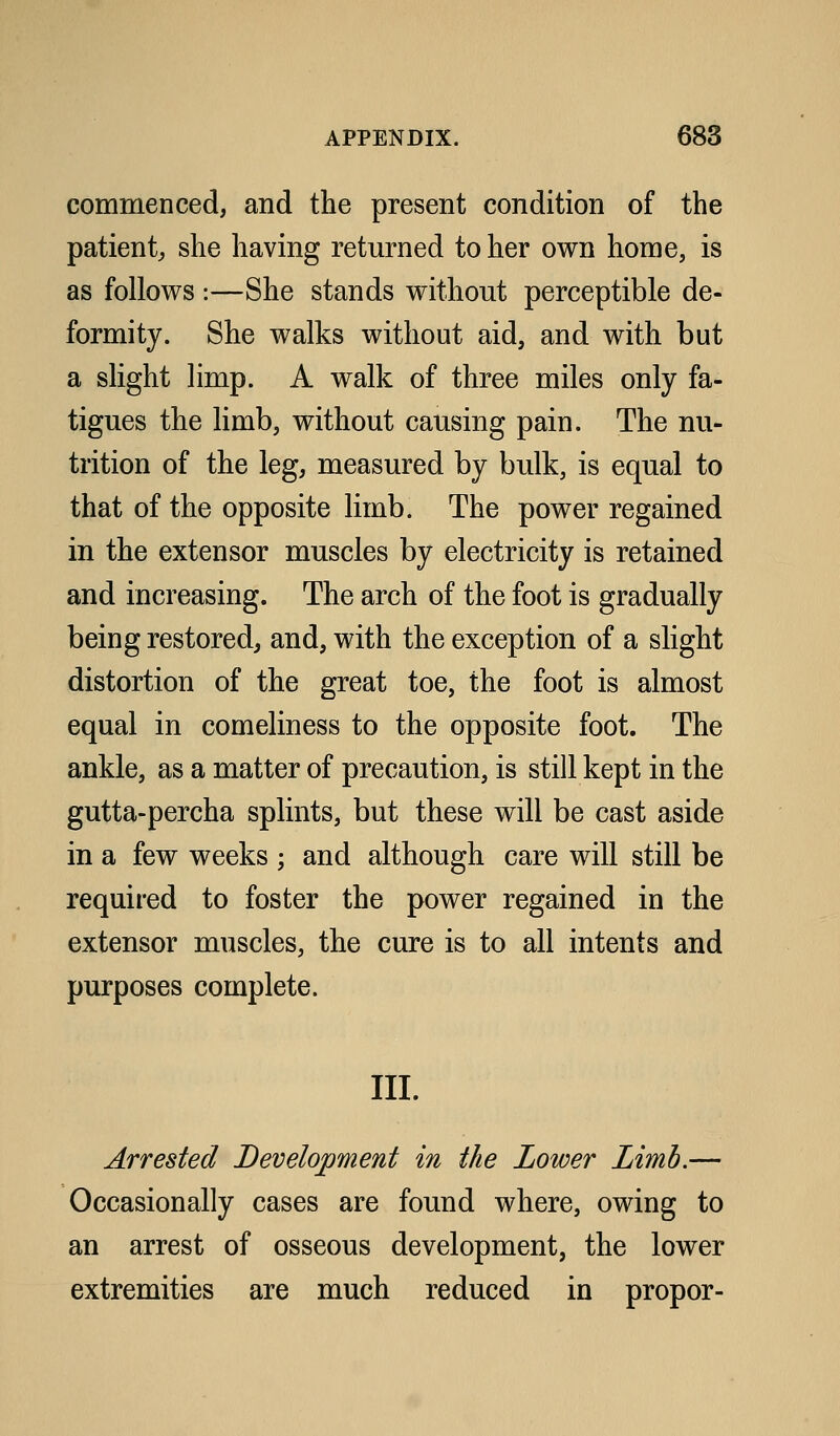 commenced, and the present condition of the patient, she having returned to her own home, is as follows :—She stands without perceptible de- formity. She walks without aid, and with but a slight limp. A walk of three miles only fa- tigues the limb, without causing pain. The nu- trition of the leg, measured by bulk, is equal to that of the opposite limb. The power regained in the extensor muscles by electricity is retained and increasing. The arch of the foot is gradually being restored, and, with the exception of a slight distortion of the great toe, the foot is almost equal in comeliness to the opposite foot. The ankle, as a matter of precaution, is still kept in the gutta-percha splints, but these will be cast aside in a few weeks ; and although care will still be required to foster the power regained in the extensor muscles, the cure is to all intents and purposes complete. III. Arrested Development in the Lower Limb.— Occasionally cases are found where, owing to an arrest of osseous development, the lower extremities are much reduced in propor-