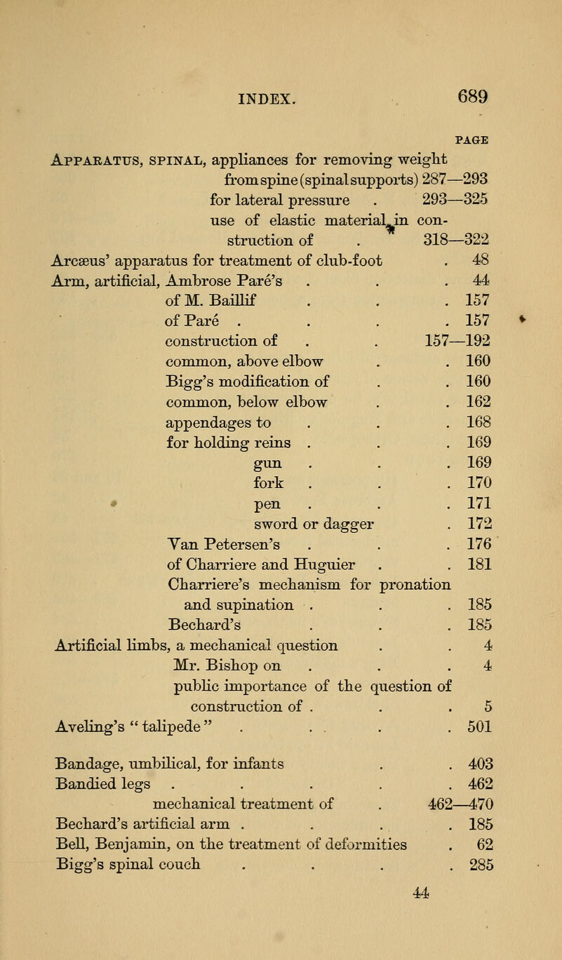 material in con- . 318- 157 Apparatus, spinal, appliances for removing weight from spine (spinal supports) 287 for lateral pressure . 293 use of elastic struction of Arcseus' apparatus for treatment of club-foot Arm, artificial, Ambrose Fare's ofM. Baillif of Pare , construction of common, above elbow Bigg's modification of common, below elbow appendages to for holding reins gun fork * pen sword or dagger Yan Petersen's of Cbarriere and Huguier Cbarriere's mechanism for pronation and supination . Becbard's Artificial limbs, a mechanical question Mr. Bishop on public importance of the question of construction of Aveling's  talipede  Bandage, umbilical, for infants . . 403 Bandied legs ..... 462 mechanical treatment of . 462—470 Bechard's artificial arm . . . . 185 Bell, Benjamin, on the treatment of deformities . 62 Bigg's spinal couch .... 285 44 PAGE -293 -325 -322 48 44 157 157 -192 160 160 162 168 169 169 170 171 172 176 181 185 185 4 5 501