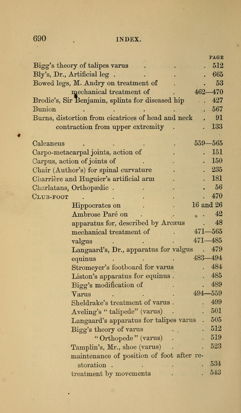 # PAGE Bigg's theory of talipes varus . . . 512 Ely's, Dr., Artificial leg . . . . 665 Bowed legs, M. Andry on treatment of . .53 mechanical treatment of . 462—470 Brodie's, Sir Benjamin, splints for diseased hip . 427 Bums, distortion from cicatrices of head and neck . 91 contraction from upper extremity . . 133 Calcaneus .... 559—565 Carpo-metacarpal joints, action of . . 151 Oarpus, action of joints of . . . 150 Chair (Author's) for spinal curvature . . 235 Ciiarriere and Huguier's artificial arm . . 181 Charlatans, Orthopsedic . . . .56 Club-foot ..... 470 Hippocrates on . .16 and 26 Ambrose Pare on . .. » . 42 apparatus for, described by Arcseus . 48 mechanical treatment of . 471—565 valgus . . - 471—485 Langaard's, Dr., apparatus for valgus . 479 equinus . . . 483—494 Stromeyer's footboard for varus . 484 Liston's apparatus for equinns . . 485 Bigg's modification of . . 489 Yarns . . . 494—559 Sheldrake's treatment of varus . . 499 Aveling's  talipede (varus) . . 501 Langaard's apparatus for talipes varus . 505 Bigg's theory of varus . , • 512  Orthopede (varus) . . 519 Tamplin's, Mr., shoe (varus) . . 523 maintenance of position of foot after re- storation . . ■ . • 534 treatment by movements . • 543