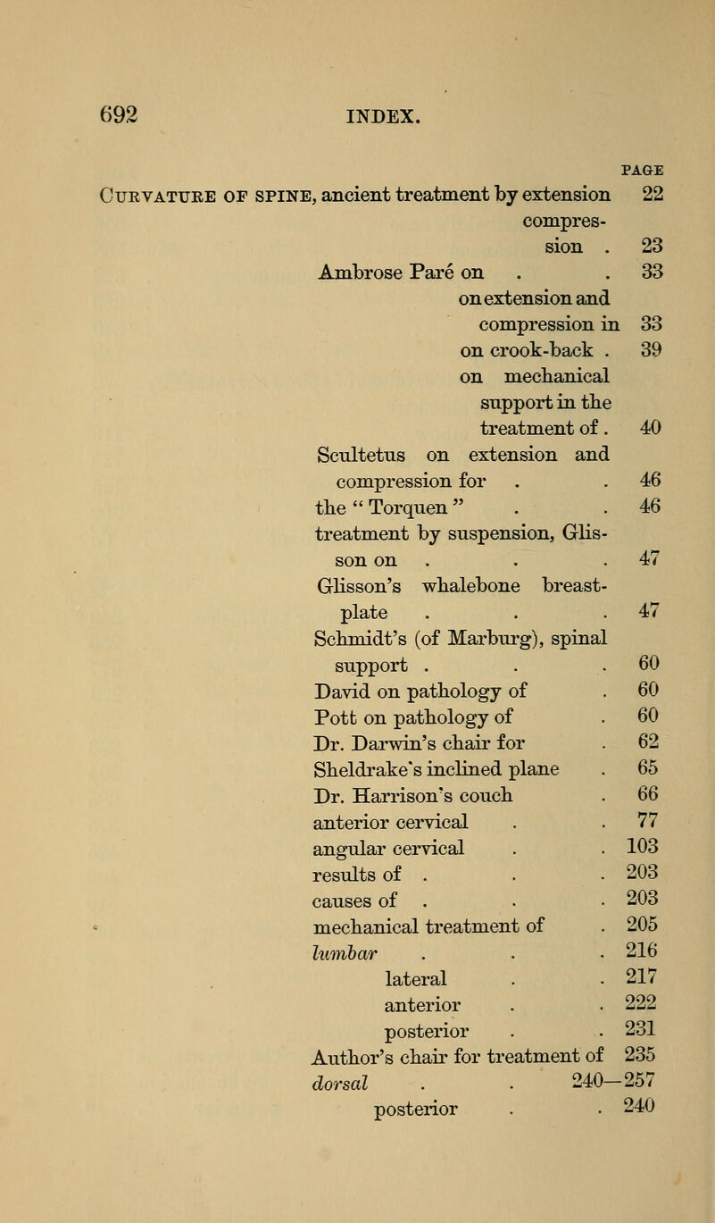 Curvature of spine, ancient treatment by extension 22 compres- sion . 23 Ambrose Pare on 33 on extension and compression in L 33 on crook-back . 39 on mechanical support in the treatment of. 40 Scultetus on extension and compression for 46 tbe  Torquen  46 treatment by suspension, Glis- son on . 47 Glisson's wbalebone breast- plate 47 Scbmidt's (of Marburg), spinal support . 60 David on pathology of 60 Pott on pathology of 60 Dr. Darwin's chair for 62 Sheldi-ake's inclined plane 65 Dr. Harrison's couch m anterior cervical 77 angular cervical 103 results of . 203 causes of . 203 mechanical treatment of 205 lumbar 216 lateral 217 anterior 222 posterior 231 Author's chair for treatment of 235 dorsal . . 240- -257 posterior 240