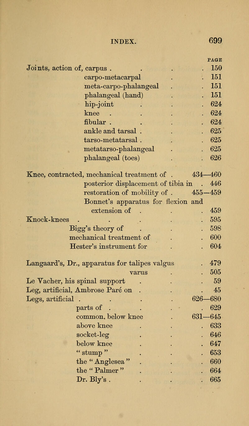 PAGE Joints, action of, carpus . . 150 carpo-metacarpal . 151 meta-carpo-plialangeal . 151 phalangeal (hand) . 151 hip-joint . 624 knee . 624 fibular . . 624 a,nVle and tarsal . . 625 tarso-metatarsal . . 625 metatarso-phalangeal . 625 phalangeal (toes) . 626 Knee, contracted, mechanical treatment of . 434—460 posterior displacement of tibia in . 446 restoration of mobility of . 455—459 Bonnet's apparatus for flexion and extension of . . . 459 Knock-knees ..... 595 Bigg's theory of . . . 598 mechanical treatment of . . 600 Hester's instrument for . . 604 Langaard's, Dr., apparatus for tahpes valgus . 479 varus . 505 Le Yacher, his spinal support . 59 Leg, artificial, Ambrose Pare on . . 45 Legs, artificial . 626—680 parts of . . 629 common, below knee 631-645 above knee . 633 socket-leg . 646 below knee . 647  stump  . 653 the  Anglesea  . . 660 the  Palmer  . 664 Dr. Bly's . . 665