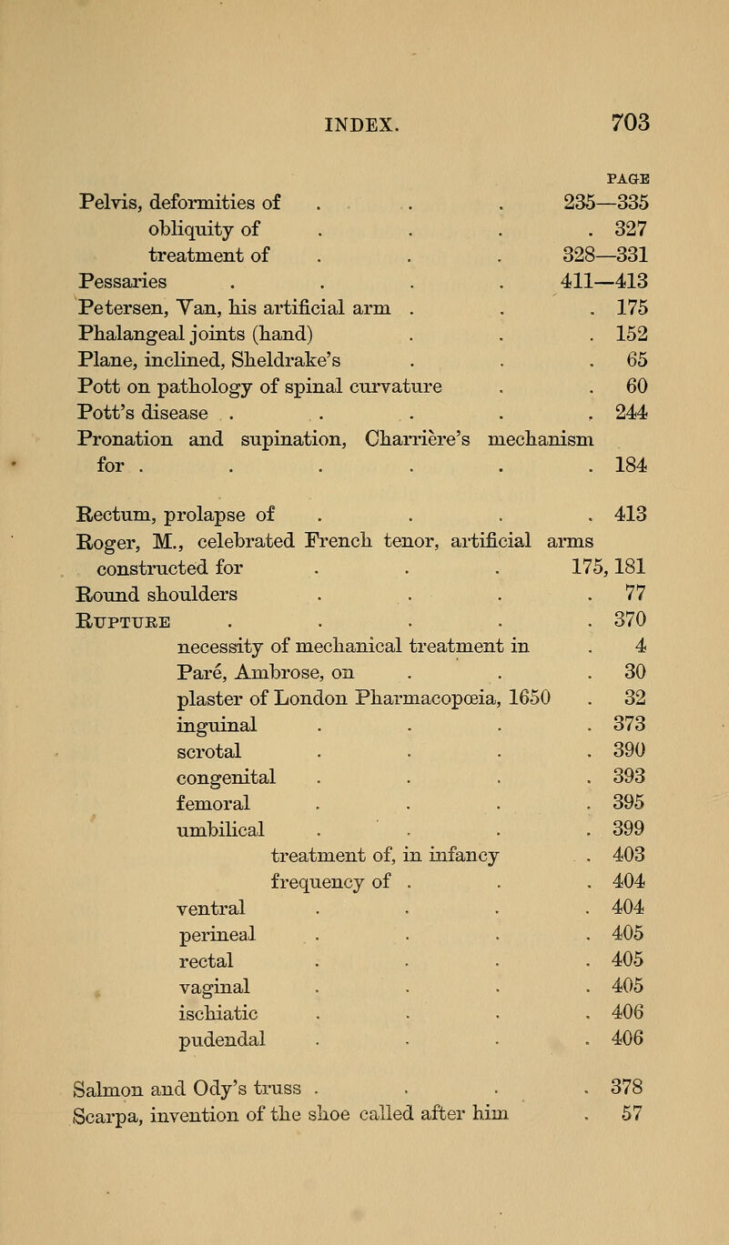 PAGE Pelvis, deforaiities of . . .. . 235—335 obliquity of . . . .327 treatment of . . . 328—331 Pessaries .... 411—413 Petersen, Yan, his artificial arm . . .175 Phalangeal joints (hand) . . , 152 Plane, inclined, Sheldrake's . . .65 Pott on pathology of spinal curvature . . 60 Pott's disease ..... 244 Pronation and supination, Charriere's mechanism for . . . . . .184 Rectum, prolapse of . . . . 413 Roger, M,, celebrated French tenor, artificial arms constructed for . . . 175,181 Round shoulders . . Rupture .... necessity of mechanical treatment in Pare, Ambrose, on plaster of London Pharmacopoeia, 1650 inguinal scrotal congenital femoral umbilical treatment of, in infancy frequency of . ventral perineal rectal vaginal ischiatic pudendal Salmon and Ody's truss Scarpa, invention of the shoe called after him 77 370 4 30 32 373 390 393 395 399 403 404 404 405 405 405 406 406 378 57