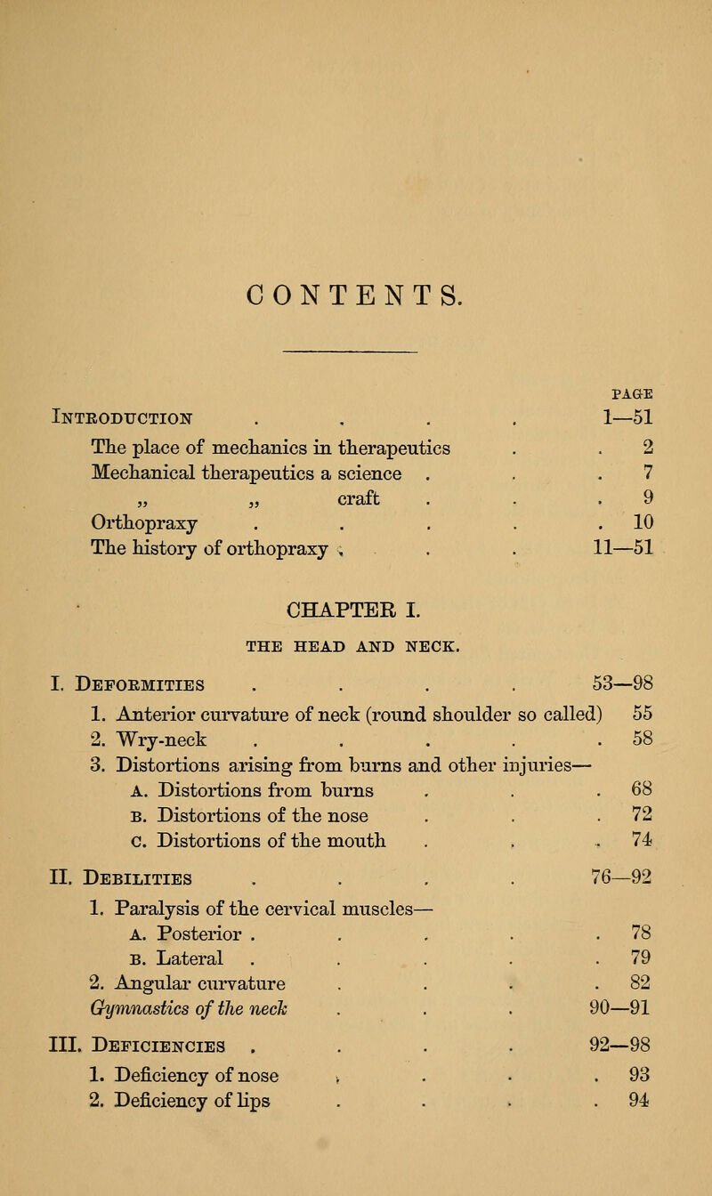 CONTENTS. Inteodtjction The place of meclianics in therapeutics Mechamcal therapeutics a science „ „ craft Orthopraxy The history of orthopraxy , PAGE 1—51 2 7 9 . 10 11—51 CHAPTER I. THE HEAD AND NECK. I. Depoemities 1. Anterior curvature of neck (round shoulder 2. Wry-neck 3. Distortions arising from burns and other inj A. Distortions from burns B. Distortions of the nose c. Distortions of the mouth II. Debilities 1. Paralysis of the cervical muscles— A. Posterior . B. Lateral 2. Angular curvature Gymnastics of the neck III. Deficiencies . 1. Deficiency of nose 2. Deficiency of Hps 53—98 so called) 55 . 58 lu'ies— . 68 . 72 . 74 76—92 . 78 . 79 . 82 90—91 92—98 . 93 . 94