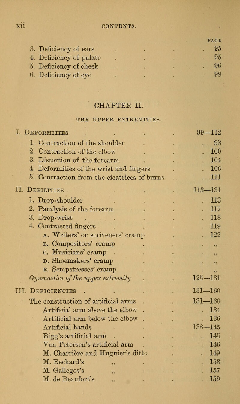 3. Deficiency of ears 4. Deficiency of palate 5. Deficiency of cheek 6. Deficiency of eye PAGE 95 95 96 CHAPTER II. THE UPPER EXTREMITIES. I. Deformities 1. Contraction of the shoulder 2. Contraction of the elbow 3. Distortion of the forearm 4. Deformities of the wrist and fingers 5. Contraction from the cicatrices of burns II. Debilities 1. Drop-shoulder 2. Paralysis of the forearm 3. Drop-wrist 4. Contracted fingers A. Writers' or scriveners' cram; B. Compositors' cramp c. Musicians' cramp . D. Shoemakers' cramp E. Sempstresses' cramp Gymnastics of the wpper extremity III. Deficiencies . The construction of artificial arms Artificial arm above the elbow Artificial arm below the elbow Artificial hands Bigg's artificial arm . Yan Petersen's artificial arm M. Charriere and Huguier's ditto M. Bechard's M. Gallegos's ,, M. de Beaufort's 99-112 98 100 104 106 111 113—131 113 117 118 119 122 125-131 131—160 131—160 . 134 . 136 138—145 . 145 . 146 . 149 . 153 . 157 . 159