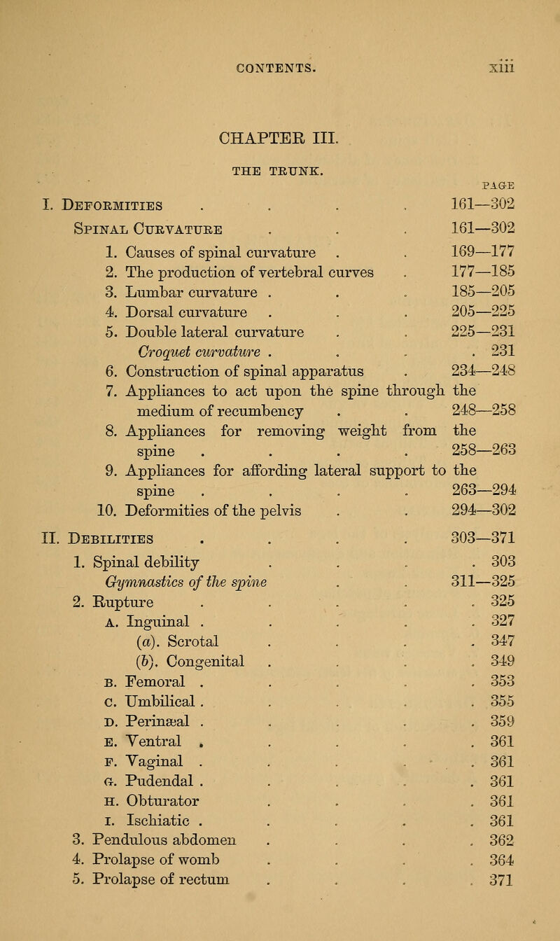 CHAPTER III. THE TRUNK. PAGE I. Deformities . . . , 161-302 Spinal Curvature 161-302 1. Causes of spinal curvature . 169—177 2. The production of vertebral curves 177—185 3. Lumbar curvature . 185-205 4. Dorsal curvature 205-225 5. Double lateral curvature 225—231 Croquet curvature . . 231 6. Construction of spinal apparatus 234—248 7. Appliances to act upon tbe spine tbrough. tbe medium of recumbency 248—258 8. Appliances for removing weigbt from the spine .... 258—263 9. Appliances for affording lateral support to the spine .... 263—294 10. Deformities of the pelvis 294-302 II. Debilities .... 303—371 1. Spinal debility . 303 Gymnastics of the spine 311—325 2. Rupture . 325 A. Inguinal . . 327 {a). Scrotal . 347 (&). Congenital . 349 B. Femoral . . 353 c. Umbilical. . 355 D. Perineeal . . 359 E. Yentral , . 361 F. Yaginal . . 361 ft. Pudendal . . 361 H. Obturator . 361 I. Ischiatic . . 361 3. Pendulous abdomen . 362 4. Prolapse of womb . 364 5. Prolapse of rectum . 371