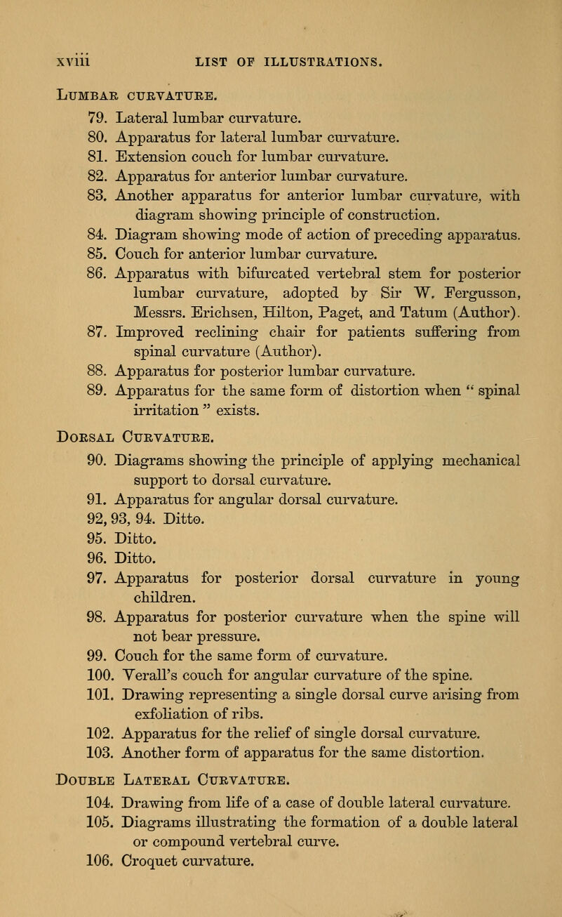Lumbar cxjevattjee. 79. Lateral lumbar curvature. 80. Apparatus for lateral lumbar curvature. 81. Extension couch for lumbar curvature. 82. Apparatus for anterior lumbar curvature. 83. Another apparatus for anterior lumbar curvature, with diagram showing principle of construction. 84. Diagram showing mode of action of preceding apparatus. 85. Couch for anterior lumbar curvature. 86. Apparatus with bifurcated vertebral stem for posterior lumbar curvature, adopted by Sir W. Fergusson, Messrs. Erichsen, Hilton, Paget, and Tatum (Author). 87. Improved reclining chair for patients suffering from spinal curvature (Author). 88. Apparatus for posterior lumbar curvature. 89. Apparatus for the same form of distoi'tion when spinal irritation exists. DOESAL CURVATTJEE. 90. Diagrams showing the principle of applying mechanical support to dorsal curvature. 91. Apparatus for angular dorsal curvature. 92,93, 94. Ditto. 95. Ditto. 96. Ditto. 97. Apparatus for posterior dorsal curvature in young children. 98. Apparatus for posterior curvature when the spine will not bear pressure. 99. Couch for the same form of curvature. 100. Yerall's couch for angular curvature of the spine. 101. Drawing representing a single dorsal curve arising from exfoHation of ribs. 102. Apparatus for the relief of single dorsal curvature. 103. Another form of apparatus for the same distortion. Double Lateeal Cuevatuee. 104. Drawing from life of a case of double lateral curvature. 105. Diagrams illustrating the formation of a double lateral or compound vertebral curve.