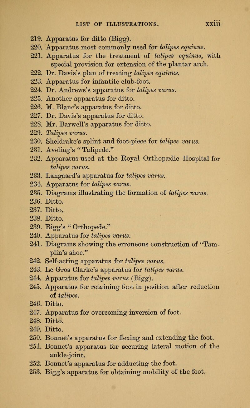 219. Apparatus for ditto (Bigg). 220. Apparatus most commonly used for talipes equinus. 221. Apparatus for the treatment of talipes equinus, with special provision for extension of the plantar arch. 222. Dr. Davis's plan of treating talipes equinus. 223. Apparatus for infantile club-foot. 224. Dr. Andrews's apparatus for talipes varus. 225. Another apparatus for ditto. 226. M. Blanc's apparatus for ditto. 227. Dr. Davis's apparatus for ditto. 228. Mr. Barwell's apparatus for ditto. 229. Talipes varus. 230. Sheldrake's splint and foot-piece for talipes varus. 231. Aveling's  Talipede. 232. Apparatus used at the Royal Orthopsedic Hospital for talipes varus. 233. Langaard's apparatus for talipes varus. 234. Apparatus for talipes varus. 235. Diagrams illustrating the formation of talipes varus. 236. Ditto. 237. Ditto. 238. Ditto. 239. Bigg's  Orthopede. 240. Apparatus for talipes varus. 241. Diagrams showing the erroneous construction of Tam- plin's shoe. 242. Self-acting apparatus for talipes varus. 243. Le Gros Clarke's apparatus for talipes varus. 244. Apparatus for talipes varus (Bigg). 245. Apparatus for retaining foot in position after reduction of iglipes. 246. Ditto. 247. Apparatus for overcoming inversion of foot. 248. Ditto. 249. Ditto. 250. Bonnet's apparatus for flexing and extending the foot. 251. Bonnet's apparatus for securing lateral motion of the ankle-joint. 252. Bonnet's apparatus for adducting the foot. 253. Bigg's apparatus for obtaining mobility of the foot.