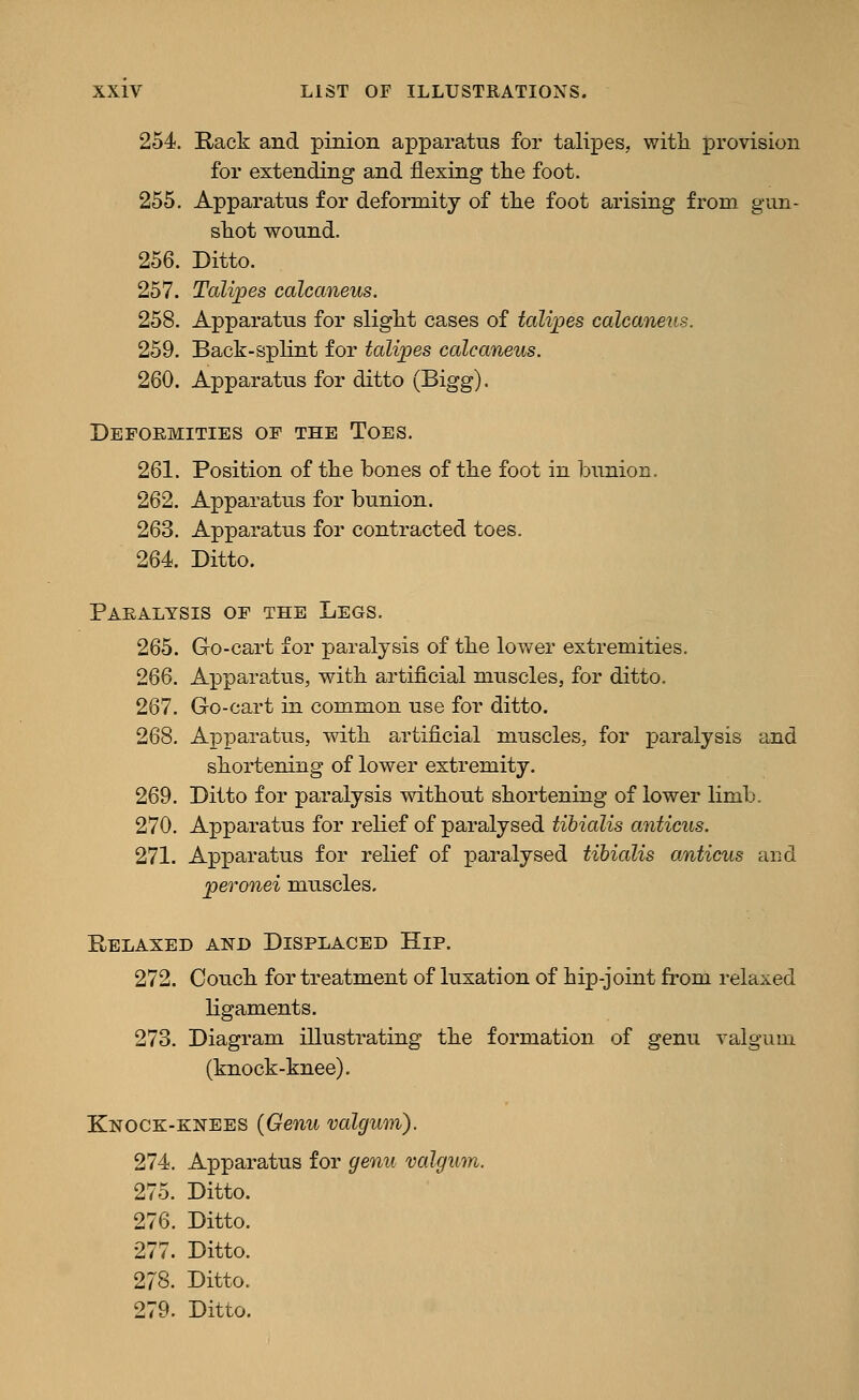 254. Rack and pinion apparatus for talipes, witli x)i'ovision for extending and flexing the foot. 255. Apparatus for deformity of the foot arising from gun- shot wound. 256. Ditto. 257. Talipes calcaneus. 258. Apparatus for slight cases of talipes calcaneus. 259. Back-splint for talipes calcaneus. 260. Apparatus for ditto (Bigg). Deformities of the Toes. 261. Position of the bones of the foot in bunion. 262. Apparatus for bunion. 263. Apparatus for contracted toes. 264. Ditto. Paralysis of the Legs. 265. Go-cart for paralysis of the lower extremities. 266. Apparatus, with artificial muscles, for ditto. 267. Go-cart in common use for ditto. 268. Apparatus, with artificial muscles, for paralysis and shortening of lower extremity. 269. Ditto for paralysis without shortening of lower limb. 270. Apparatus for relief of paralysed tibialis anticus. 271. Apparatus for relief of paralysed tibialis anticus and peronei muscles. Relaxed and Displaced Hip. 272. Couch for treatment of luxation of hip-joint from relaxed ligaments. 273. Diagram illustrating the formation of genu valgum (knock-knee). Knock-knees {Genu valgum). 274. Apparatus for genu valgum. 275. Ditto. 276. Ditto. 277. Ditto. 278. Ditto. 279. Ditto.