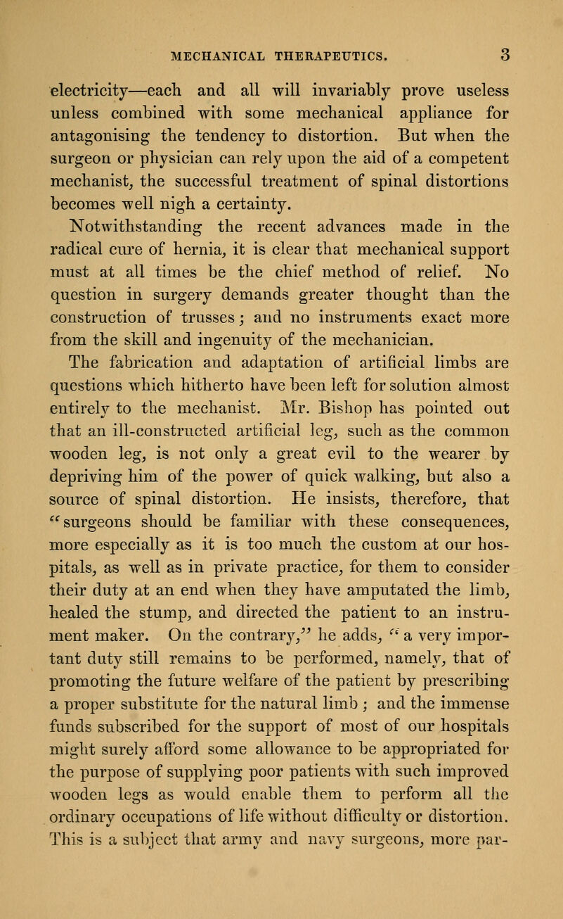 MECHANICAL THERAPEUTICS. electricity—each and all will invariably prove useless unless combined with some mechanical appliance for antagonising the tendency to distortion. But when the surgeon or physician can rely upon the aid of a competent mechanist, the successful treatment of spinal distortions becomes well nigh a certainty. Notwithstanding the recent advances made in the radical ciu'e of hernia, it is clear that mechanical support must at all times be the chief method of relief. No question in surgery demands greater thought than the construction of trusses; and no instruments exact more from the skill and ingenuity of the mechanician. The fabrication and adaptation of artificial limbs are questions which hitherto have been left for solution almost entirely to the mechanist. Mr. Bishop has pointed out that an ill-constructed artificial ]eg, such as the common wooden leg, is not only a great evil to the wearer by depriving him of the power of quick walking, but also a source of spinal distortion. He insists, therefore, that surgeons should be familiar with these consequences, more especially as it is too much the custom at our hos- pitals, as well as in private practice, for them to consider their duty at an end when they have amputated the limb, healed the stump, and directed the patient to an instru- ment maker. On the contrary,^^ he adds, ^' a very impor- tant duty still remains to be performed, namely, that of promoting the future welfare of the patient by prescribing a proper substitute for the natural limb ; and the immense funds subscribed for the support of most of our hospitals might surely afford some allowance to be appropriated for the purpose of supplying poor patients with such improved wooden legs as would enable them to perform all the ordinary occupations of life without difficulty or distortion. This is a subject that army and navy surgeons, more par-