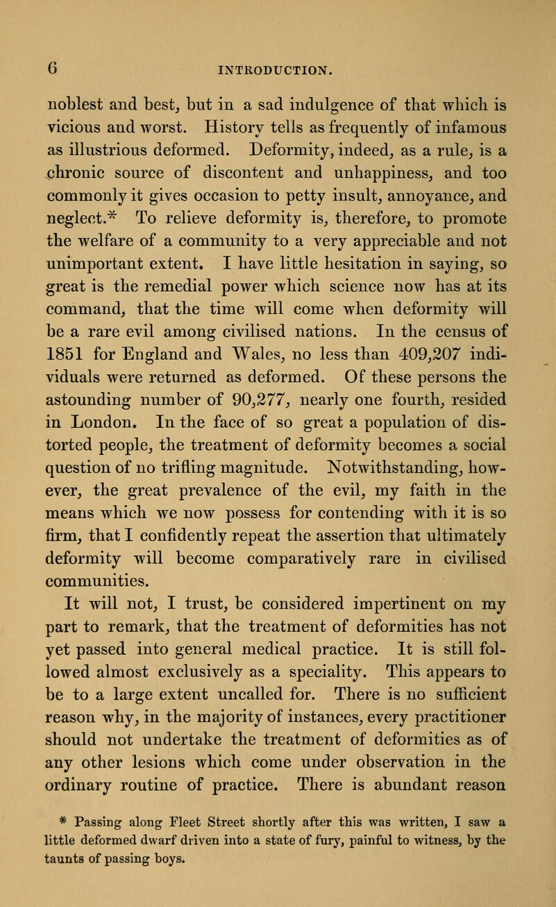 noblest and best^ but in a sad indulgence of that which is vicious and worst. History tells as frequently of infamous as illustrious deformed. Deformity, indeed, as a rule,, is a 43hronic source of discontent and unhappiness, and too commonly it gives occasion to petty insult, annoyance, and neglect.^ To relieve deformity is, therefore, to promote the welfare of a community to a very appreciable and not unimportant extent. I have little hesitation in saying, so great is the remedial power which science now has at its command, that the time will come when deformity will be a rare evil among civilised nations. In the census of 1851 for England and Wales, no less than 409,207 indi- viduals were returned as deformed. Of these persons the astounding number of 90,277, nearly one fourth, resided in London. In the face of so great a population of dis- torted people, the treatment of deformity becomes a social question of no trifling magnitude. Notwithstanding, how- ever, the great prevalence of the evil, my faith in the means which we now possess for contending with it is so firm, that I confidently repeat the assertion that ultimately deformity will become comparatively rare in civilised communities. It will not, I trust, be considered impertinent on my part to remark, that the treatment of deformities has not yet passed into general medical practice. It is still fol- lowed almost exclusively as a speciality. This appears to be to a large extent uncalled for. There is no sufiicient reason why, in the majority of instances, every practitioner should not undertake the treatment of deformities as of any other lesions which come under observation in the ordinary routine of practice. There is abundant reason * Passing along Fleet Street shortly after this was written, I saw a little deformed dwarf driven into a state of fury, painful to witness, by the taunts of passing boys.