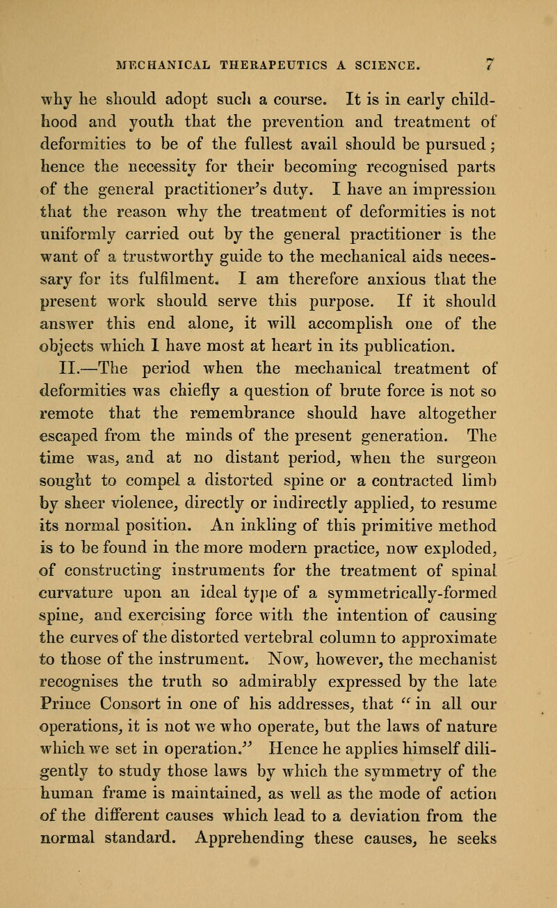 why he should adopt sucli a course. It is in early child- hood and youth that the prevention and treatment of deformities to be of the fullest avail should be pursued; hence the necessity for their becoming recognised parts of the general practitioner^s duty. I have an impression that the reason why the treatment of deformities is not uniformly carried out by the general practitioner is the want of a trustworthy guide to the mechanical aids neces- sary for its fulfilment. I am therefore anxious that the present work should serve this purpose. If it should answer this end alone, it will accomplish one of the objects which 1 have most at heart in its publication. II.—The period when the mechanical treatment of deformities was chiefly a question of brute force is not so remote that the remembrance should have altogether escaped from the minds of the present generation. The time was^ and at no distant period_, when the surgeon sought to compel a distorted spine or a contracted limb by sheer violeneCj directly or indirectly applied_, to resume its normal position. An inkling of this primitive method is to be found in the more modern practice, now exploded, of constructing instruments for the treatment of spinal curvature upon an ideal type of a symmetrically-formed spine, and exercising force with the intention of causing the curves of the distorted vertebral column to approximate to those of the instrument. Now, however, the mechanist recognises the truth so admirably expressed by the late Prince Consort in one of his addresses, that ^ in all our operations, it is not we who operate, but the laws of nature which we set in operation.-'^ Hence he applies himself dili- gently to study those laws by which the symmetry of the human frame is maintained, as well as the mode of action of the diflPerent causes which lead to a deviation from the normal standard. Apprehending these causes, he seeks