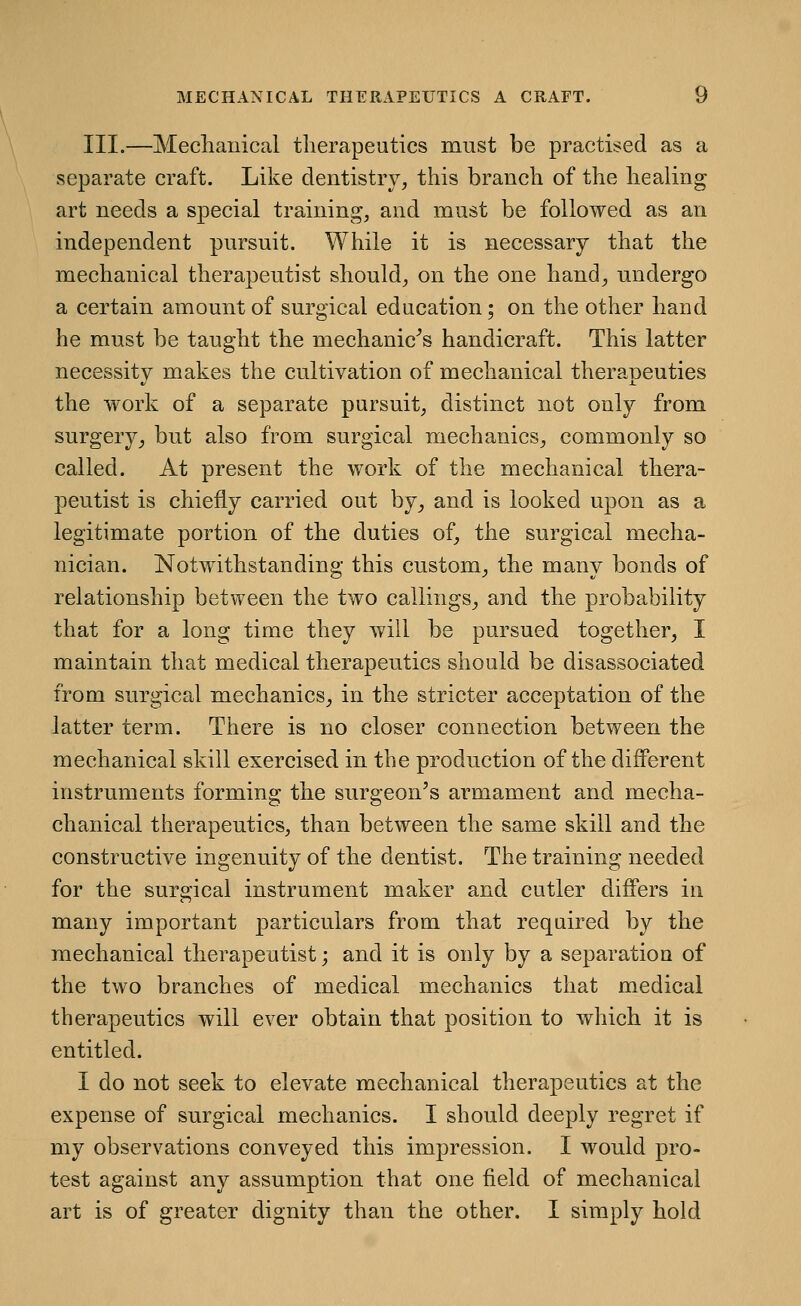 III.—Mechanical therapeutics must be practised as a separate craft. Like dentistry, this branch of the healing art needs a special training, and must be followed as an independent pursuit. While it is necessary that the mechanical therapeutist should, on the one hand, undergo a certain amount of surgical education; on the other hand he must be taught the mechanic's handicraft. This latter necessity makes the cultivation of mechanical therapeutics the work of a separate pursuit, distinct not only from surgery_, but also from surgical mechanics, commonly so called. At present the work of the mechanical thera- peutist is chiefly carried out by, and is looked upon as a legitimate portion of the duties of, the surgical mecha- nician. Notwithstanding this custom, the many bonds of relationship between the two callings, and the probability that for a long time they will be pursued together, I maintain that medical therapeutics should be disassociated from surgical mechanics, in the stricter acceptation of the latter term. There is no closer connection between the mechanical skill exercised in the production of the different instruments forming the surgeon's armament and mecha- chanical therapeutics, than between the same skill and the constructive ingenuity of the dentist. The training needed for the surgical instrument maker and cutler differs in many important particulars from that required by the mechanical therapeutist; and it is only by a separation of the two branches of medical mechanics that medical therapeutics will ever obtain that position to which it is entitled. I do not seek to elevate mechanical therapeutics at the expense of surgical mechanics. I should deeply regret if my observations conveyed this impression. I would pro- test against any assumption that one field of mechanical art is of greater dignity than the other. I simply hold