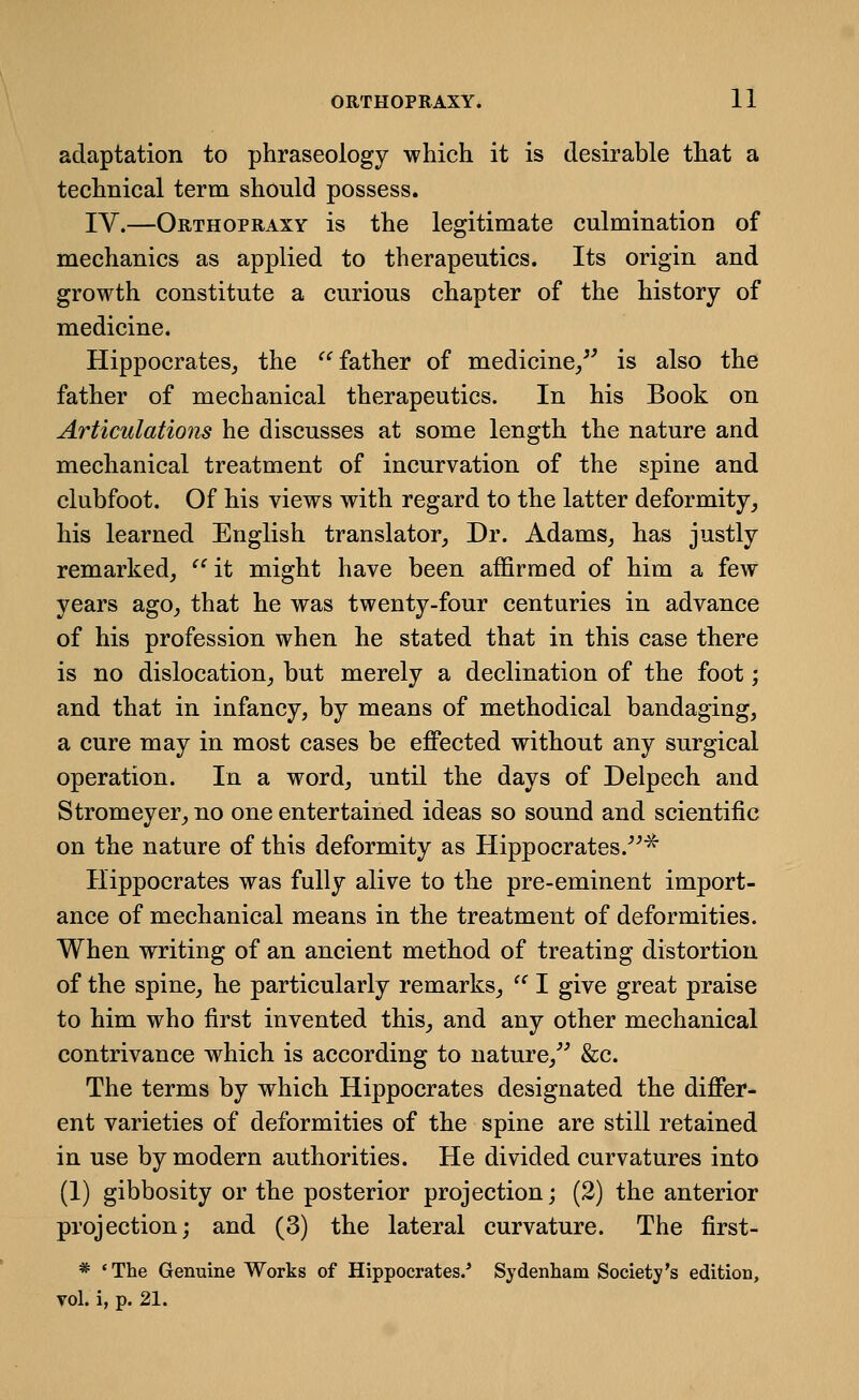 ORTHOPRAXY. ll adaptation to phraseology which it is desirable that a technical term should possess. IV.—Orthopraxy is the legitimate culmination of mechanics as applied to therapeutics. Its origin and growth constitute a curious chapter of the history of medicine. Hippocrates, the ^^ father of medicine/' is also the father of mechanical therapeutics. In his Book on Articulations he discusses at some length the nature and mechanical treatment of incurvation of the spine and clubfoot. Of his views with regard to the latter deformity^ his learned English translator. Dr. Adams, has justly remarked, ^^it might have been affirmed of him a few years ago, that he was twenty-four centuries in advance of his profession when he stated that in this case there is no dislocation, but merely a declination of the foot; and that in infancy, by means of methodical bandaging, a cure may in most cases be eflPected without any surgical operation. In a word, until the days of Delpech and Stromeyer, no one entertained ideas so sound and scientific on the nature of this deformity as Hippocrates.^ Hippocrates was fully alive to the pre-eminent import- ance of mechanical means in the treatment of deformities. When writing of an ancient method of treating distortion of the spine, he particularly remarks, ^^ I give great praise to him who first invented this, and any other mechanical contrivance which is according to nature,^' &c. The terms by which Hippocrates designated the differ- ent varieties of deformities of the spine are still retained in use by modern authorities. He divided curvatures into (1) gibbosity or the posterior projection; (2) the anterior projection; and (3) the lateral curvature. The first- * *The Genuine Works of Hippocrates.* Sydenham Society's edition, vol. i, p. 21.