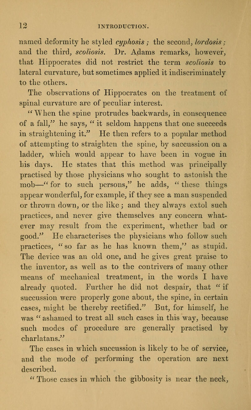 named deformity he styled cyphosis ; the second_, lordosis; and the thh^d^ scoliosis. Dr. A.dams remarks, however, that Hippocrates did not restrict the term scoliosis to lateral cnrvature, but sometimes applied it indiscriminately to the others. The observations of Hippocrates on the treatment of spinal curvature are of peculiar interest. '^ When the spine protrudes backwards, in consequence of a fall, he says,  it seldom happens that one succeeds in straightening it.''^ He then refers to a popular method of attempting to straighten the spine, by sticcussion on a ladder, which would appear to have been in vogue in his days. He states that this method was principally practised by those physicians who sought to astonish the mob—'' for to such persons,'^ he adds, '^ these things appear wonderful, for example, if they see a man suspended or thrown down, or the like; and they always extol such practices, and never give themselves any concern what- ever may result from the experiment, whether bad or good.-'^ He characterises the physicians who follow such practices, ^^ so far as he has known them,'^ as stupid. The device was an old one, and he gives great praise to the inventor, as well as to the contrivers of many other means of mechanical treatment, in the words I have already quoted. Further he did not despair, that  if succussion were properly gone about, the spine, in certain cases, might be thereby rectified. But, for himself, he was  ashamed to treat all such cases in this way, because such modes of procedure are generally practised by charlatans. The cases in which succussion is likely to be of service, and the mode of performing the operation are next described.  Those cases in which the gibbosity is near the neck.