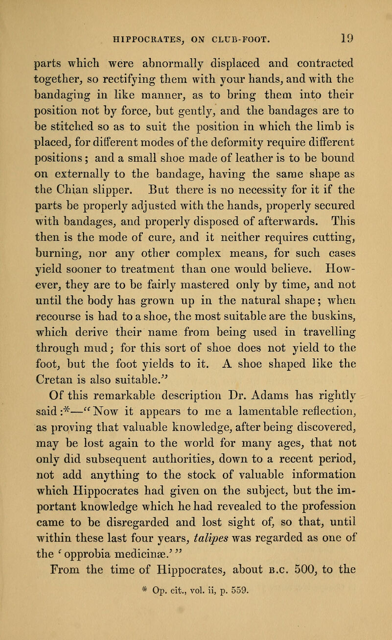 parts whicli were abnormally displaced and contracted together, so rectifying them with your hands, and with the bandaging in like manner, as to bring them into their position not by force, but gently, and the bandages are to be stitched so as to suit the position in which the limb is placed, for different modes of the deformity require different positions; and a small shoe made of leather is to be bound on externally to the bandage, having the same shape as the Chian slipper. But there is no necessity for it if the parts be properly adjusted with the hands, properly secured with bandages, and properly disposed of afterwards. This then is the mode of cure, and it neither requires cutting, burning, nor any other complex means, for such cases yield sooner to treatment than one would believe. How- ever, they are to be fairly mastered only by time, and not until the body has grown up in the natural shape; when recourse is had to a shoe, the most suitable are the buskins, which derive their name from being used in travelling through mud; for this sort of shoe does not yield to the foot, but the foot yields to it. A shoe shaped like the Cretan is also suitable.''^ Of this remarkable description Dr. Adams has rightly said :^—'' Now it appears to me a lamentable reflection, as proving that valuable knowledge, after being discovered, may be lost again to the world for many ages, that not only did subsequent authorities, down to a recent period, not add anything to the stock of valuable information which Hippocrates had given on the subject, but the im- portant knowledge which he had revealed to the profession came to be disregarded and lost sight of, so that, until within these last four years, talipes was regarded as one of the ^ opprobia medicinse/ ^' From the time of Hippocrates, about b.c. 500, to the * Op. cit., vol. ii, p. 559.