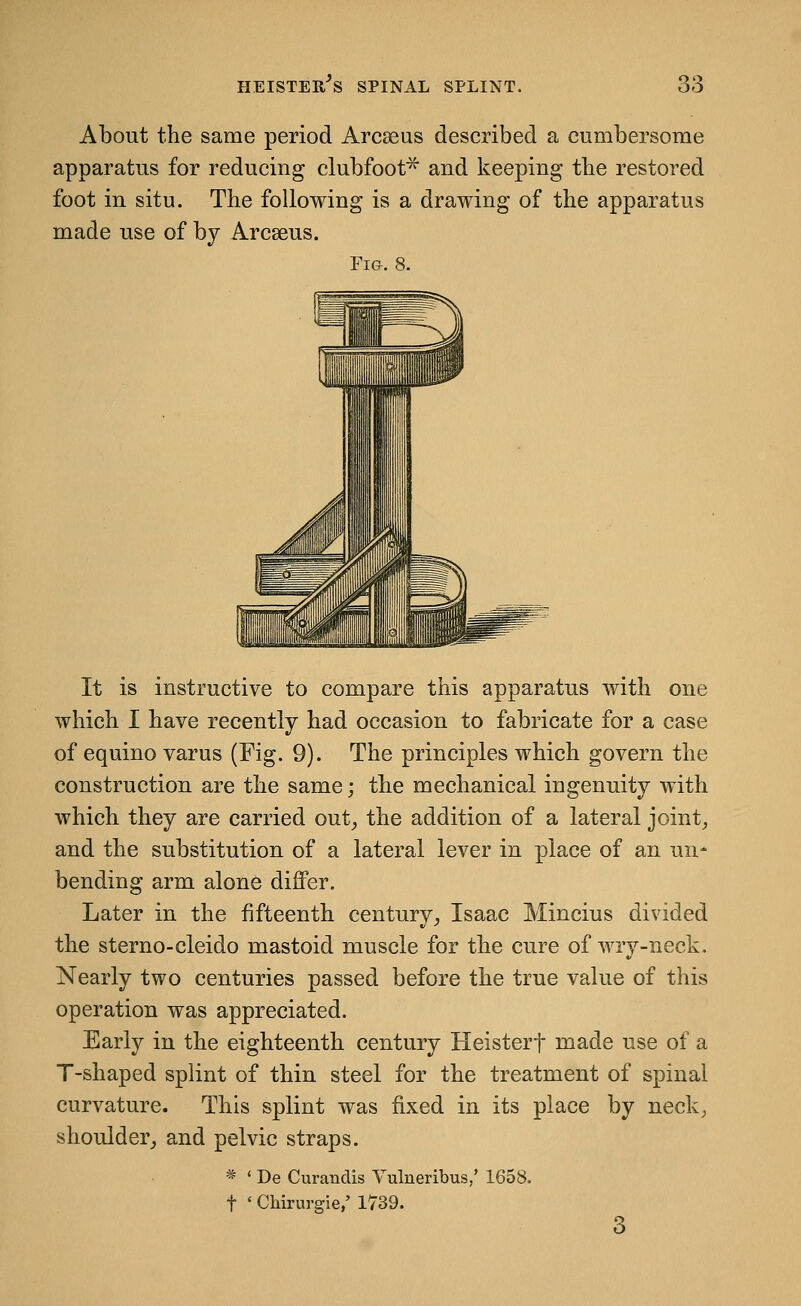 About the same period Arcseus described a cumbersome apparatus for reducing clubfoot^ and keeping tbe restored foot in situ. The following is a drawing of the apparatus made use of by Arcseus. Fi&. 8. It is instructive to compare this apparatus with one which I have recently had occasion to fabricate for a case of equino varus (Fig. 9). The principles which govern the construction are the same; the mechanical ingenuity with which they are carried out^ the addition of a lateral joints and the substitution of a lateral lever in place of an un- bending arm alone differ. Later in the fifteenth century_, Isaac Mincius divided the sterno-cleido mastoid muscle for the cure of wry-neck. Nearly two centuries passed before the true value of this operation was appreciated. Early in the eighteenth century Heisterf made use of a T-shaped splint of thin steel for the treatment of spinal curvature. This splint was fixed in its place by neck, shoulder,, and pelvic straps. * ' De Curandis Vulneribus,' 1658. t ' Chirurgie,' 1739. 3