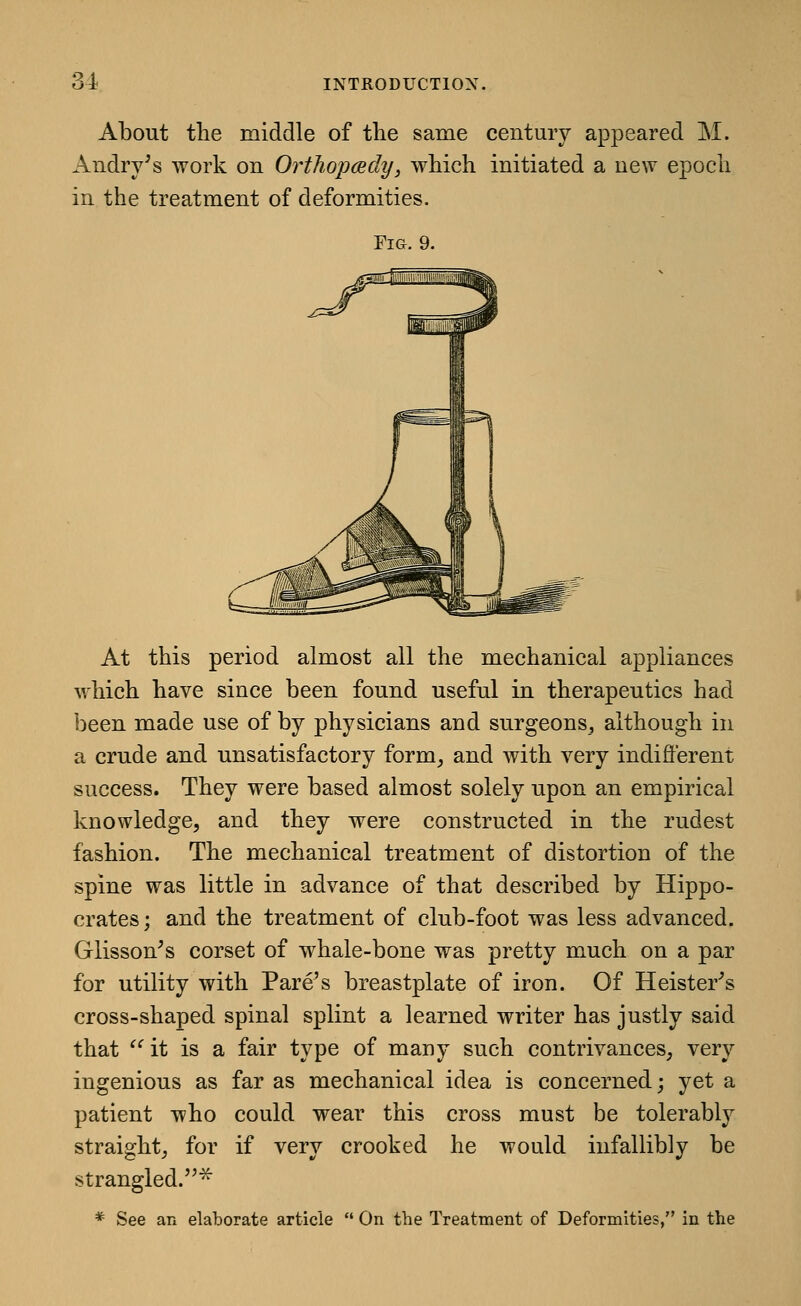 About the middle of the same century appeared M. Andry^s work on Orthopmdy, which initiated a new epoch in the treatment of deformities. Fig. 9. At this period almost all the mechanical appliances which have since been found useful in therapeutics had been made use of by physicians and surgeons, although in a crude and unsatisfactory form^ and with very indifferent success. They were based almost solely upon an empirical knowledge, and they were constructed in the rudest fashion. The mechanical treatment of distortion of the spine was little in advance of that described by Hippo- crates; and the treatment of club-foot was less advanced. Glisson^s corset of whale-bone was pretty much on a par for utility with Fare's breastplate of iron. Of Heister^s cross-shaped spinal splint a learned writer has justly said that  it is a fair type of many such contrivances; very ingenious as far as mechanical idea is concerned; yet a patient who could wear this cross must be tolerably straight; for if very crooked he would infallibly be strangled.^ * See an elaborate article  On the Treatment of Deformities, in the