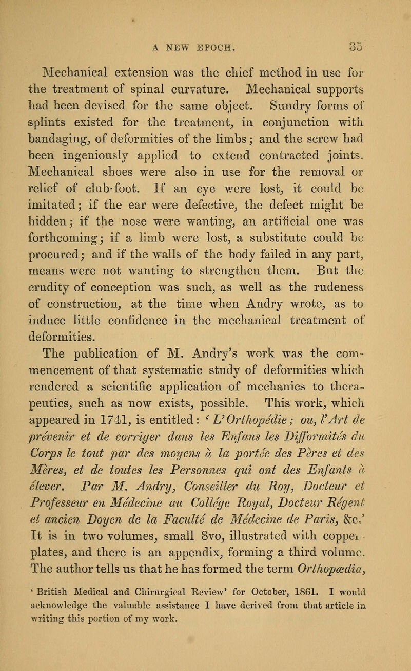 Mechanical extension was the chief method in use for the treatment of spinal curvature. Mechanical supports had been devised for the same object. Sundry forms of splints existed for the treatment^ in conjunction with bandaging^ of deformities of the limbs; and the screw had been ingeniously applied to extend contracted joints. Mechanical shoes were also in use for the removal or relief of club-foot. If an eye were lost^ it could be imitated; if the ear were defective,, the defect might be hidden; if the nose were wanting, an artificial one was forthcoming; if a limb were lost^ a substitute could be procured; and if the walls of the body failed in any part, means were not wanting to strengthen them. But the crudity of conception was such, as well as the rudeness of construction, at the time when Andry wrote, as to induce little confidence in the mechanical treatment of deformities. The publication of M. Andry^s work was the com- mencement of that systematic study of deformities which rendered a scientific application of mechanics to thera- peutics^ such as now exists, possible. This work, which appeared in 1741, is entitled : ' U Orthopedie; ou, VAi^t de prevenir et de corriger dans les Enfans les Difformites du Corps le tout par des moyens a la portee des Peres et des Meres, et de toutes les Personnes qui out des Enfants a elever. Par M. Andry, Conseiller du Roy, Docteur et Professeur en Medecine au College Royal, Docteur Regent et ancien Doyen de la Faculte de Medecine de Paris, &c,' It is in two volumes, small 8vo, illustrated with coppei plates, and there is an appendix, forming a third volume. The author tells us that he has formed the term OrtJiopcBdia, ' British Medical and Chirurgical Review' for October, 1861. I would acknowledge the valuable assistance I have derived from that article in writing this portion of my work.