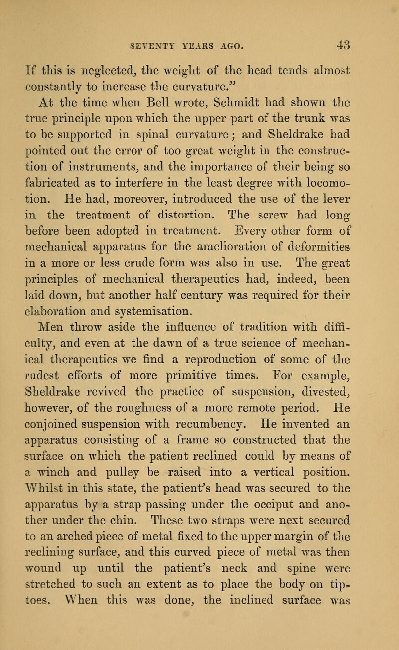 If this is neglected, the weight of the head tends almost constantly to increase the curvature/'' At the time when Bell wrote, Schmidt had shown the true principle upon which the upper part of the trunk was to be supported in spinal curvature; and Sheldrake had pointed out the error of too great weight in the construc- tion of instrnments, and the importance of their being so fabricated as to interfere in the least degree with locomo- tion. He had, moreover, introduced the use of the lever in the treatment of distortion. The screw had long before been adopted in treatment. Every other form of mechanical apparatus for the amelioration of deformities in a more or less crude form was also in nse. The great principles of mechanical therapeutics had, indeed, been laid down, but another half century was required for their elaboration and systemisation. Men throw aside the influence of tradition with diffi- culty, and even at the dawn of a true science of mechan- ical therapeutics we find a reproduction of some of the rudest efforts of more primitive times. For example, Sheldrake revived the practice of suspension, divested, however, of the roughness of a more remote period. He conjoined suspension with recumbency. He invented an apparatus consisting of a frame so constructed that the surface on which the patient reclined could by means of a winch and pulley be raised into a vertical position. Whilst in this state, the patient^s head was secured to the apparatus by a strap passing under the occiput and ano- ther under the chin. These two straps were next secured to an arched piece of metal fixed to the upper margin of the reclining surface, and this curved piece of metal was then wound up until the patient's neck and spine were stretched to such an extent as to place the body on tip- toes. When this was done, the inclined surface was