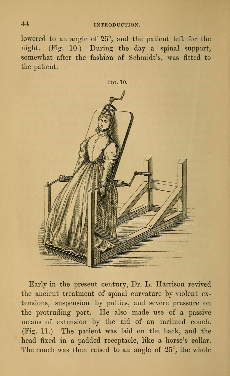 lowered to an angle of 25°^ and the patient left for the night. (Fig. 10.) During the day a spinal support, somewhat after the fashion of Schmidt^s, was fitted to the patient. Fig. 10. Early in the present century, Dr. L. Harrison revived the ancient treatment of spinal curvature by violent ex- tensions, suspension by pullies, and severe pressure on the protruding part. He also made use of a passive means of extension by the aid of an inclined couch. (Fig. 11.) The patient was laid on the back, and the head fixed in a padded receptacle, like a horse^s collar. The couch was then raised to an angle of 25°, the w^hole