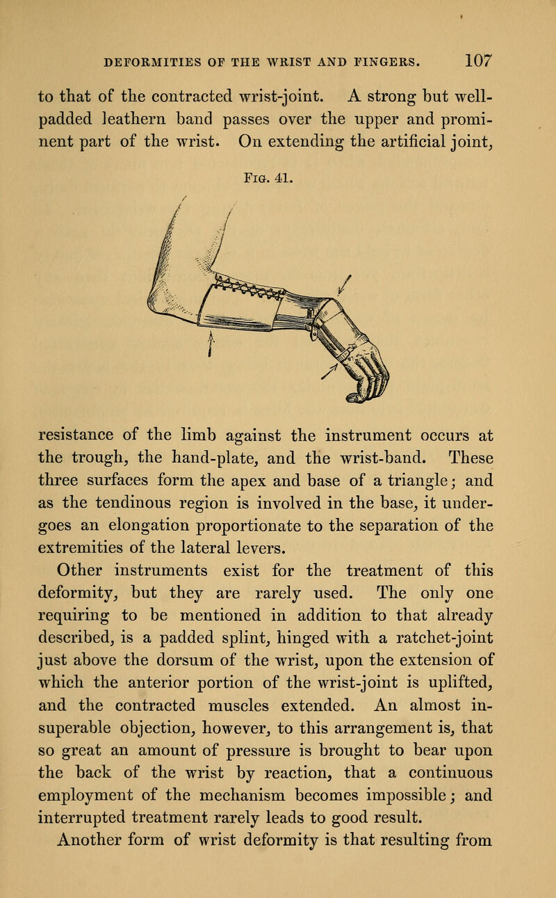 to that of the contracted wrist-joint. A strong but well- padded leathern band passes over the tipper and promi- nent part of the wrist. On extending the artificial joint, Fig. 41. resistance of the limb against the instrument occurs at the trough, the hand-plate, and the wrist-band. These three surfaces form the apex and base of a triangle; and as the tendinous region is involved in the base, it under- goes an elongation proportionate to the separation of the extremities of the lateral levers. Other instruments exist for the treatment of this deformity, but they are rarely used. The only one requiring to be mentioned in addition to that already described, is a padded splint, hinged with a ratchet-joint just above the dorsum of the wrist, upon the extension of which the anterior portion of the wrist-joint is uplifted, and the contracted muscles extended. An almost in- superable objection, however, to this arrangement is, that so great an amount of pressure is brought to bear upon the back of the wrist by reaction, that a continuous employment of the mechanism becomes impossible; and interrupted treatment rarely leads to good result. Another form of wrist deformity is that resulting from