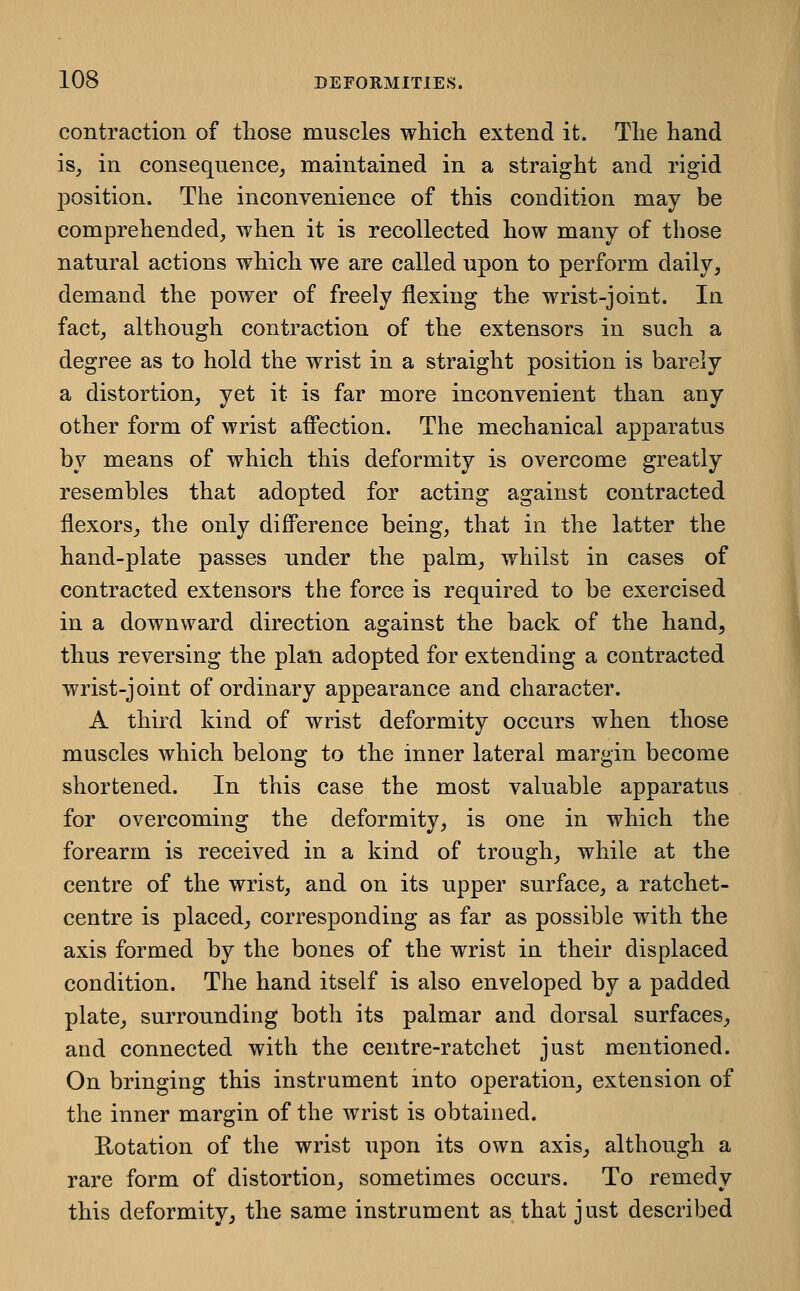 contraction of tliose muscles wliicli extend it. The hand is, in consequence, maintained in a straight and rigid jDOsition. The inconvenience of this condition may be comprehended, when it is recollected how many of those natural actions which we are called upon to perform daily, demand the power of freely flexing the wrist-joint. In fact, although contraction of the extensors in such a degree as to hold the wrist in a straight position is barely a distortion, yet it is far more inconvenient than any other form of wrist affection. The mechanical apparatus by means of which this deformity is overcome greatly resembles that adopted for acting against contracted flexors_, the only difference being, that in the latter the hand-plate passes under the palm, whilst in cases of contracted extensors the force is required to be exercised in a downward direction against the back of the hand, thus reversing the plan adopted for extending a contracted wrist-joint of ordinary appearance and character. A third kind of wrist deformity occurs when those muscles which belong to the inner lateral margin become shortened. In this case the most valuable apparatus for overcoming the deformity, is one in which the forearm is received in a kind of trough, while at the centre of the wrist, and on its upper surface, a ratchet- centre is placed, corresponding as far as possible with the axis formed by the bones of the wrist in their displaced condition. The hand itself is also enveloped by a padded plate, surrounding both its palmar and dorsal surfaces, and connected with the centre-ratchet just mentioned. On bringing this instrument mto operation, extension of the inner margin of the wrist is obtained. Rotation of the wrist upon its own axis, although a rare form of distortion, sometimes occurs. To remedy this deformity, the same instrument as that just described