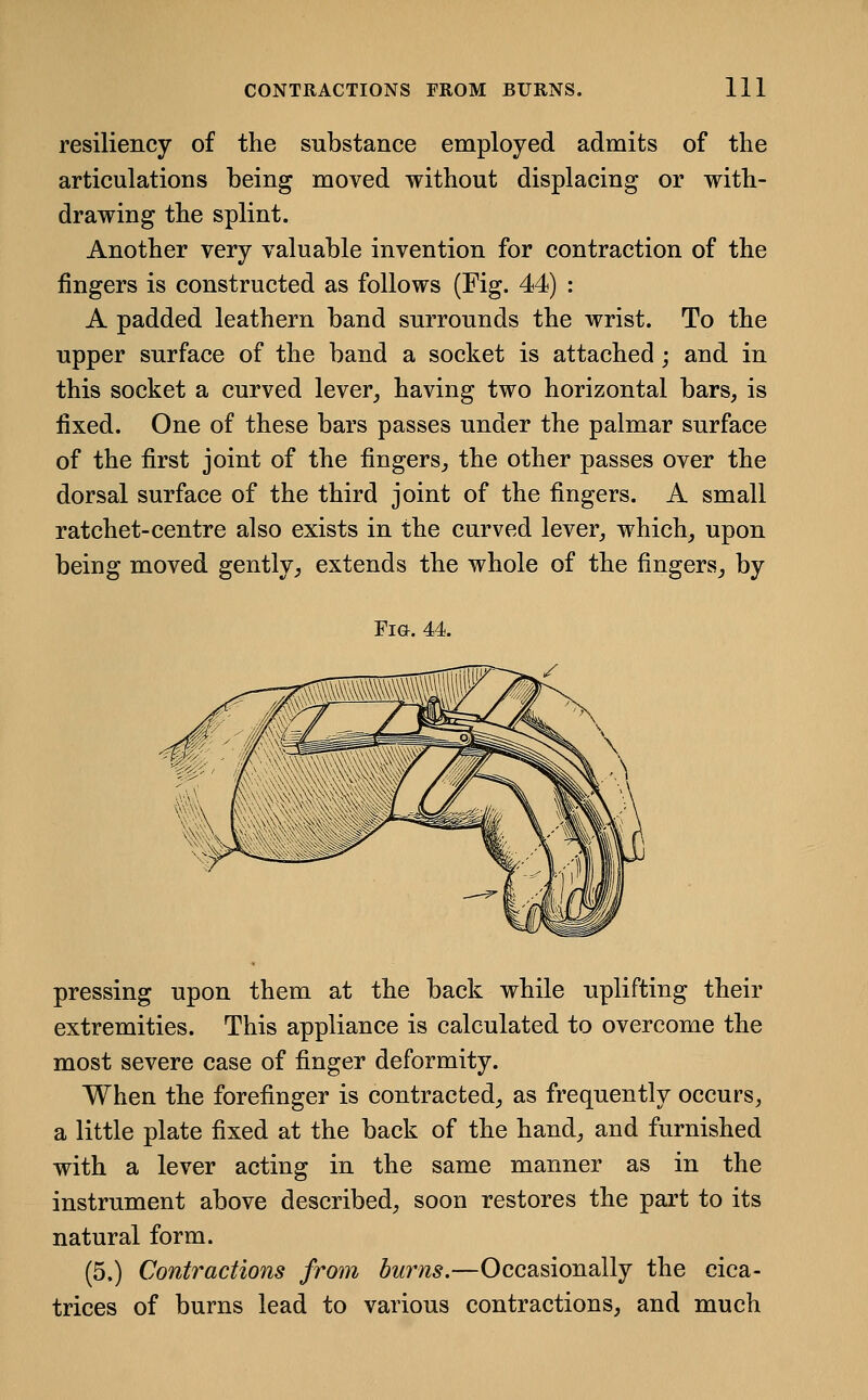 resiliency of the substance employed admits of the articulations being moved without displacing or with- drawing the splint. Another very valuable invention for contraction of the fingers is constructed as follows (Fig. 44) : A padded leathern band surrounds the wrist. To the upper surface of the band a socket is attached; and in this socket a curved lever^ having two horizontal bars, is fixed. One of these bars passes under the palmar surface of the first joint of the fingers, the other passes over the dorsal surface of the third joint of the fingers. A small ratchet-centre also exists in the curved lever, which, upon being moved gently, extends the whole of the fingers, by Fig. 44. pressing upon them at the back while uplifting their extremities. This appliance is calculated to overcome the most severe case of finger deformity. When the forefinger is contracted, as frequently occurs, a little plate fixed at the back of the hand, and furnished with a lever acting in the same manner as in the instrument above described, soon restores the part to its natural form. (5.) Contractions from hums.—Occasionally the cica- trices of burns lead to various contractions, and much