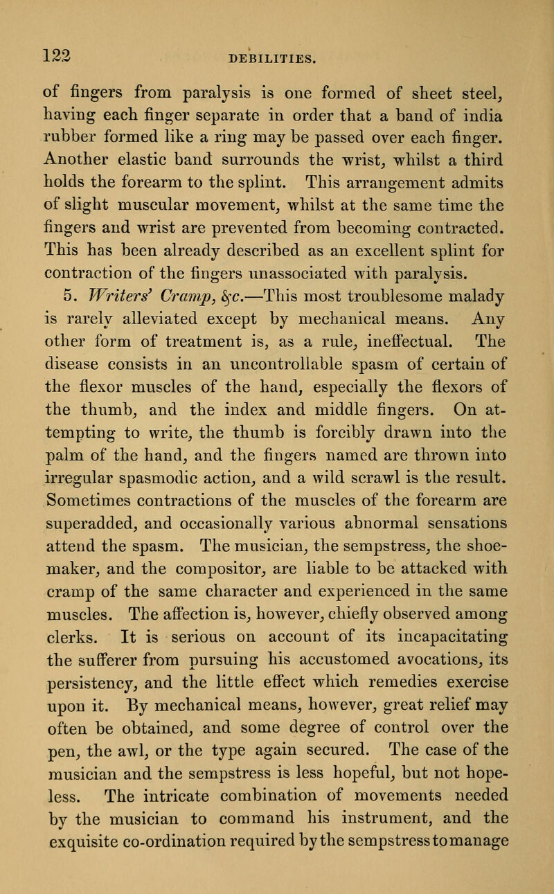 of fingers from paralysis is one formed of sheet steel, having each finger separate in order that a band of india rubber formed like a ring may be passed over each finger. Another elastic band surrounds the wrist_, whilst a third holds the forearm to the splint. This arrangement admits of slight muscular movement, whilst at the same time the fingers and wrist are prevented from becoming contracted. This has been already described as an excellent splint for contraction of the fingers nnassociated with paralysis. 5. Writers' Cramp, ^c.—This most troublesome malady is rarely alleviated except by mechanical means. Any other form of treatment is, as a rule, ineff^ectual. The disease consists in an uncontrollable spasm of certain of the flexor muscles of the hand, especially the flexors of the thumb, and the index and middle fingers. On at- tempting to write, the thumb is forcibly drawn into the palm of the hand, and the fingers named are thrown into irregular spasmodic action, and a wild scrawl is the result. Sometimes contractions of the muscles of the forearm are superadded, and occasionally various abnormal sensations attend the spasm. The musician, the sempstress, the shoe- maker, and the compositor, are liable to be attacked with cramp of the same character and experienced in the same muscles. The aff'ection is, however, chiefly observed among clerks. It is serious on account of its incapacitating the sufferer from pursuing his accustomed avocations, its persistency, and the little effect which remedies exercise upon it. By mechanical means, however, great relief may often be obtained, and some degree of control over the pen, the awl, or the type again secured. The case of the musician and the sempstress is less hopeful, but not hope- less. The intricate combination of movements needed by the musician to command his instrument, and the exquisite co-ordination required by the sempstress to manage
