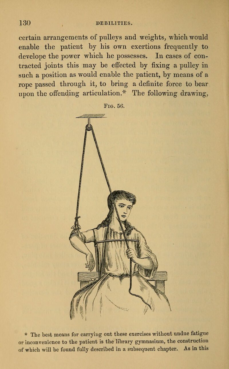 certain arrangements of pulleys and weights, which would enable the patient by his own exertions frequently to develope the power which he possesses. In cases of con- tracted joints this may be effected by fixing a pulley in such a position as would enable the patient, by means of a rope passed through it, to bring a definite force to bear upon the offending articulation.^ The following drawing. Fig. 56. * The best means for carrying out these exercises without undue fatigue or inconvenience to the patient is the library gymnasium, the construction of which will be found fully described in a subsequent chapter. As in this